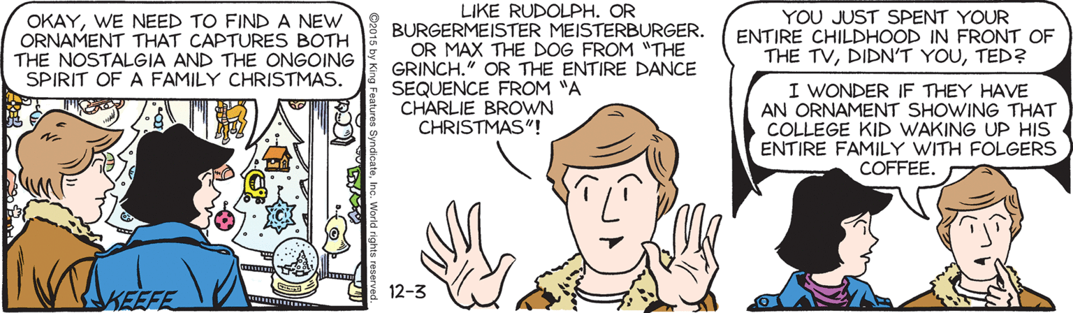 Cartoon OCR: LIKE RUDOLPH. OR OKAYWE NEED TO FINDA NEW ORNAMENT THAT CAPTURES BOTH THE NOSTALGIA AND THE ONGOING SPIRIT OF A FAMILY CHRISTMAS. BURGERMEISTER MEISTERBURGER. OR MAX THE DOG FROM "THE GRINCH." OR THE ENTIRE DANCE SEQUENCE FROM "A CHARLIE BROWN CHRISTMAS"! YOU JUST SPENT YOUR ENTIRE CHILDHOOD IN FRONT OF THE TVTED? I WONDER IF THEY HAVE AN ORNAMENT SHOWING THAT COLLEGE KID WAKING UP HIS ENTIRE FAMILY WITH FOLGERS COFFEE. 12-3 KEEFE LIKE RUDOLPH. OR OKAYWE NEED TO FINDA NEW ORNAMENT THAT CAPTURES BOTH THE NOSTALGIA AND THE ONGOING SPIRIT OF A FAMILY CHRISTMAS. BURGERMEISTER MEISTERBURGER. OR MAX THE DOG FROM "THE GRINCH." OR THE ENTIRE DANCE SEQUENCE FROM "A CHARLIE BROWN CHRISTMAS"! YOU JUST SPENT YOUR ENTIRE CHILDHOOD IN FRONT OF THE TVDIDN'T YOUTED? I WONDER IF THEY HAVE AN ORNAMENT SHOWING THAT COLLEGE KID WAKING UP HIS ENTIRE FAMILY WITH FOLGERS COFFEE. 12-3 KEEFE