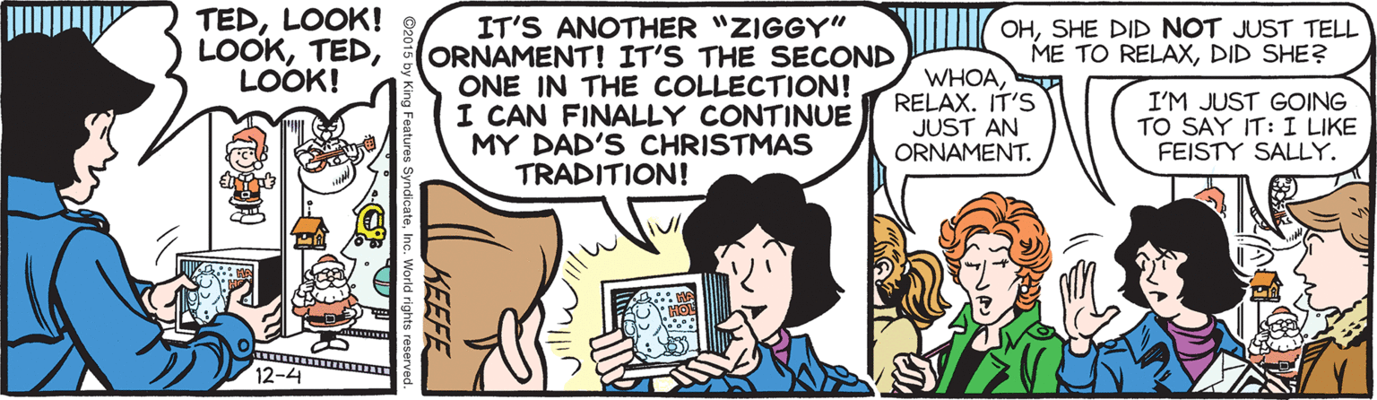 Cartoon OCR: TEDLOOK! LOOKLOOK! IT'S ANOTHER "ZIGGY" ORNAMENT! IT'S THE SECOND ONE IN THE COLLECTION! I CAN FINALLY CONTINUE MY DAD'S CHRISTMAS TRADITION! OHSHE DID NOT JUST TELL ME TO RELAXDID SHE? WHOARELAX. IT'S JUST AN ORNAMENT. I'M JUST GOING TO SAY IT: I LIKE FEISTY SALLY. 12-4 TEDLOOK! LOOKLOOK! IT'S ANOTHER "ZIGGY" ORNAMENT! IT'S THE SECOND ONE IN THE COLLECTION! I CAN FINALLY CONTINUE MY DAD'S CHRISTMAS TRADITION! OHSHE DID NOT JUST TELL ME TO RELAXDID SHE? WHOARELAX. IT'S JUST AN ORNAMENT. I'M JUST GOING TO SAY IT: I LIKE FEISTY SALLY. 12-4