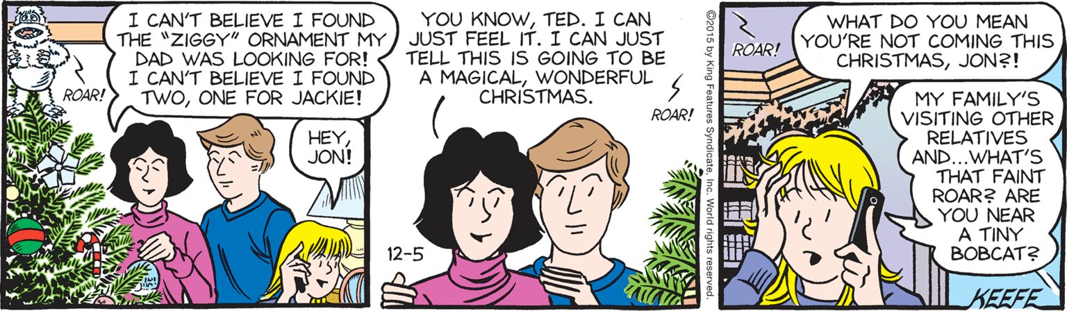 Cartoon OCR: I CAN'T BELIEVE I FOUND THE "ZIGGY" ORNAMENT MY DAD WAS LOOKING FOR! I CAN'T BELIEVE I FOUND TWOONE FOR JACKIE! YOU KNOWTED. I CAN JUST FEEL IT. I CAN JUST TELL THIS IS GOING TO BE A MAGICALWONDERFUL CHRISTMAS. WHAT DO YOU MEAN YOU'RE NOT COMING THIS CHRISTMASJON?! ROAR! ROAR! MY FAMILY'S VISITING OTHER RELATIVES AND...WHAT'S THAT FAINT ROAR? ARE YOU NEAR A TINY BOBCAT? ROAR! HEY JON! 12-5 KEEFE I CAN'T BELIEVE I FOUND THE "ZIGGY" ORNAMENT MY DAD WAS LOOKING FOR! I CAN'T BELIEVE I FOUND TWOONE FOR JACKIE! YOU KNOWTED. I CAN JUST FEEL IT. I CAN JUST TELL THIS IS GOING TO BE A MAGICALWONDERFUL CHRISTMAS. WHAT DO YOU MEAN YOU'RE NOT COMING THIS CHRISTMASJON?! ROAR! ROAR! MY FAMILY'S VISITING OTHER RELATIVES AND...WHAT'S THAT FAINT ROAR? ARE YOU NEAR A TINY BOBCAT? ROAR! HEY JON! 12-5 KEEFE