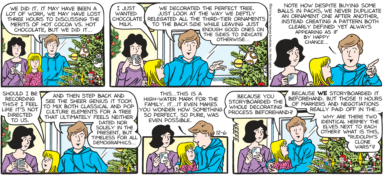 Publication OCR: NOTE HOW DESPITE BUYING SOME BALLS IN PACKSWE NEVER DUPLICATE AN ORNAMENT ONE AFTER ANOTHERINSTEAD CREATING A PATTERN BOTH SALLY FORTH WE DECORATED THE PERFECT TREE. JUST LOOK AT THE WAY WE DEFTLY CHOCOLATE RELEGATED ALL THE THIRD-TIER ORNAMENTS TO THE BACK SIDE WHILE LEAVING JUST ENOUGH GOOD ONES ON THE SIDES TO INDICATE OTHERWISE.. I JUST WANTED by Francesco Marciuliano WE DID IT. IT MAY HAVE BEENA LOT OF WORKWE MAY HAVE LOST THREE HOURS TO DISCUSSING THE MERITS OF HOT COCOA VS. HOT CHOCOLATEBUT WE DID IT. MILK. CLEARLY DEFINED YET ALWAYS APPEARING AS IF BY HAPPY CHANCE. I.I PROMISED MYSELF WOULDN'T GET EMOTIONAL. WAITI NEVER PROMISE MYSELF THATBECAUSE WE STORYBOARDED IT SHOULD I BE RECORDING THIS? I FEEL LIKE IT'S NOT DIRECTED TO US. THIS...THIS IS A AND THEN STEP BACK AND SEE THE SHEER GENIUS IT TOOK TO MIX BOTH CLASSICAL AND POP BECAUSE YOU HIGH-WATER MARK FOR THE FAMILY. IT.IT EVEN MAKES STORYBOARDED THE BEFOREHAND. BUT TH HOURS WHOLE DECORATING L OF MARKERS AND REALLY PAID OFF IN THE... WHY ARE THERE TWOY IDENTICAL HERMEY THE ELVES NEXT TO EACH OTHER? WHAT IS THIS"RUDOLPH'S CLONE WARS"3 CULTURE ELEMENTS FOR A TREE YOU WONDER HOW SOMETHING (PROCESS BEFOREHAND? SO PERFECTWAS EVEN POSSIBLE. THAT ULTIMATELY FEELS NEITHER DATED NOR SOLELY IN THE PRESENTBUT TIMELESS FOR ALL DEMOGRAPHICS.. 12-6 NOTE HOW DESPITE BUYING SOME BALLS IN PACKSWE NEVER DUPLICATE AN ORNAMENT ONE AFTER ANOTHERINSTEAD CREATING A PATTERN BOTH SALLY FORTH WE DECORATED THE PERFECT TREE. JUST LOOK AT THE WAY WE DEFTLY CHOCOLATE RELEGATED ALL THE THIRD-TIER ORNAMENTS TO THE BACK SIDE WHILE LEAVING JUST ENOUGH GOOD ONES ON THE SIDES TO INDICATE OTHERWISE.. I JUST WANTED by Francesco Marciuliano WE DID IT. IT MAY HAVE BEENA LOT OF WORKWE MAY HAVE LOST THREE HOURS TO DISCUSSING THE MERITS OF HOT COCOA VS. HOT CHOCOLATEBUT WE DID IT. MILK. CLEARLY DEFINED YET ALWAYS APPEARING AS IF BY HAPPY CHANCE. I.I PROMISED MYSELF WOULDN'T GET EMOTIONAL. WAITI NEVER PROMISE MYSELF THATBECAUSE WE STORYBOARDED IT SHOULD I BE RECORDING THIS? I FEEL LIKE IT'S NOT DIRECTED TO US. THIS...THIS IS A AND THEN STEP BACK AND SEE THE SHEER GENIUS IT TOOK TO MIX BOTH CLASSICAL AND POP BECAUSE YOU HIGH-WATER MARK FOR THE FAMILY. IT.IT EVEN MAKES STORYBOARDED THE BEFOREHAND. BUT TH HOURS WHOLE DECORATING L OF MARKERS AND REALLY PAID OFF IN THE... WHY ARE THERE TWOY IDENTICAL HERMEY THE ELVES NEXT TO EACH OTHER? WHAT IS THIS"RUDOLPH'S CLONE WARS"3 CULTURE ELEMENTS FOR A TREE YOU WONDER HOW SOMETHING (PROCESS BEFOREHAND? SO PERFECTSO PUREWAS EVEN POSSIBLE. THAT ULTIMATELY FEELS NEITHER DATED NOR SOLELY IN THE PRESENTBUT TIMELESS FOR ALL DEMOGRAPHICS.. 12-6
