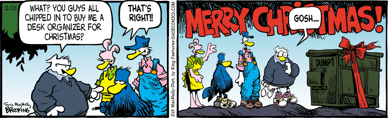 Illustration OCR: THAT'S RIGHT! WHAT? YOU GUYS ALL CHIPPED IN TO BUY ME A DESK ORGANIZER FOR CHRISTMAS? MERSY CHI MAS! 12/25 GOSH.. DUMPT Shaie Muklly ©15 MacNelly-Dist. by King Features-SHOECOMICS. THAT'S RIGHT! WHAT? YOU GUYS ALL CHIPPED IN TO BUY ME A DESK ORGANIZER FOR CHRISTMAS? MERSY CHI MAS! 12/25 GOSH.. DUMPT Shaie Muklly ©15 MacNelly-Dist. by King Features-SHOECOMICS.