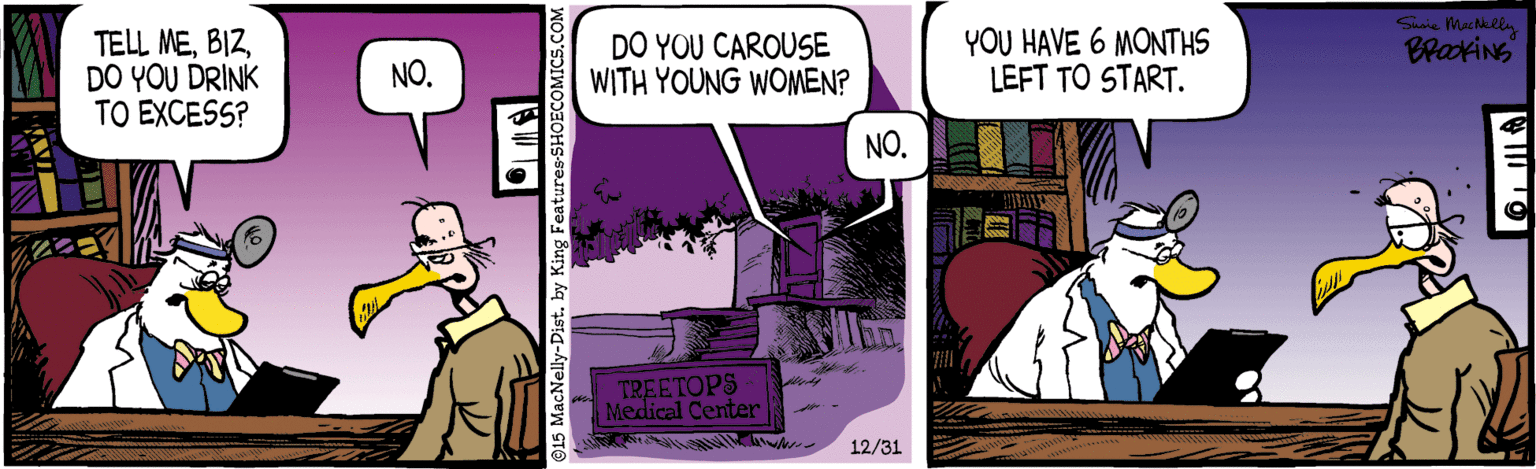 Comic book OCR: TELL MEDO YOU DRINK TO EXCESS? DO YOU CAROUSE WITH YOUNG WOMEN? YOU HAVE 6 MONTHS LEFT TO START. BraxiNS NO. NO. 7REETOPS Medical Center 12/31 ©15 MacNelly-Dist. by King Features-SHO TELL MEDO YOU DRINK TO EXCESS? DO YOU CAROUSE WITH YOUNG WOMEN? YOU HAVE 6 MONTHS LEFT TO START. BraxiNS NO. NO. 7REETOPS Medical Center 12/31 ©15 MacNelly-Dist. by King Features-SHO
