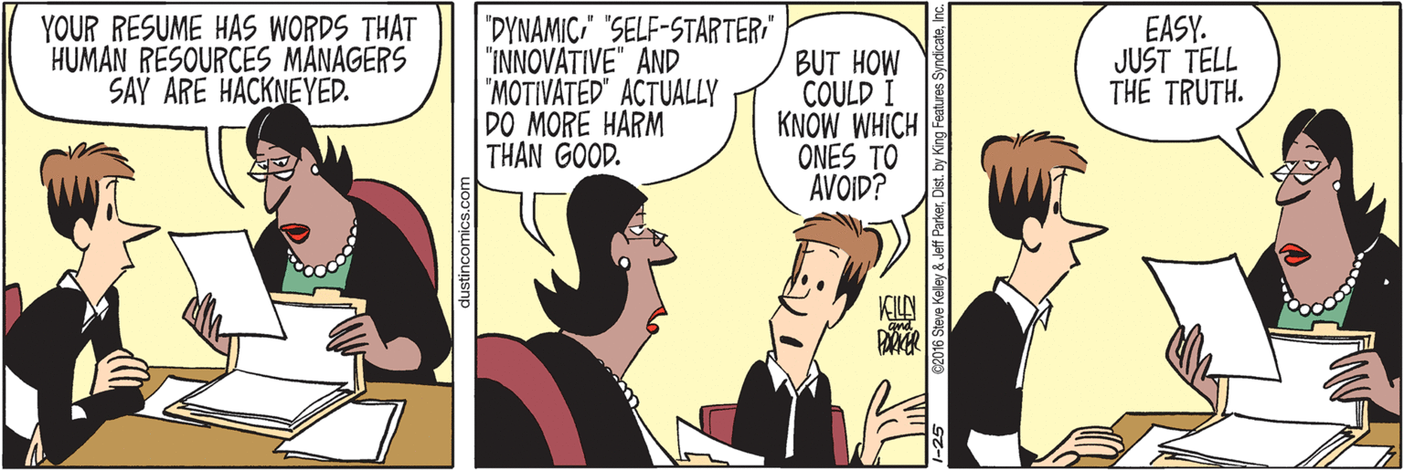 Line OCR: YOUR RESUME HAS WORDS THAT HUMAN RESOURCES MANAGERS SAY ARE HACKNEYED. "DYNAMIC" "SELF-STARTER "INNOVATIVE" AND "MOTIVATED" ACTUALLY DO MORE HARM THÂN GOOD. BUT HOW COULD I KNOW WHICH ONES TO AVOID? EASY. JUST TELL THE TRUTH. dustincomics.c G2016 Steve Kelley & Jeff ParkerDist. by King Features YOUR RESUME HAS WORDS THAT HUMAN RESOURCES MANAGERS SAY ARE HACKNEYED. "DYNAMIC" "SELF-STARTER "INNOVATIVE" AND "MOTIVATED" ACTUALLY DO MORE HARM THÂN GOOD. BUT HOW COULD I KNOW WHICH ONES TO AVOID? EASY. JUST TELL THE TRUTH. dustincomics.c G2016 Steve Kelley & Jeff ParkerDist. by King Features