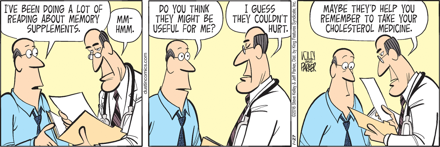 Interaction OCR: I'VE BEEN DOINGA LOT OF READING ABOUT MEMORY SUPPLEMENTS. MM- HMM. DO YOU THINK THEY MIGHT BE USEFUL FOR ME? I GUESS THEY COULDN'T HURT. MAYBE THEY'D HELP YOU REMEMBER TO TAKE YOUR CHOLESTEROL MEDICINE. y & Jeff ParkerDist. by k I'VE BEEN DOINGA LOT OF READING ABOUT MEMORY SUPPLEMENTS. MM- HMM. DO YOU THINK THEY MIGHT BE USEFUL FOR ME? I GUESS THEY COULDN'T HURT. MAYBE THEY'D HELP YOU REMEMBER TO TAKE YOUR CHOLESTEROL MEDICINE. y & Jeff ParkerDist. by k
