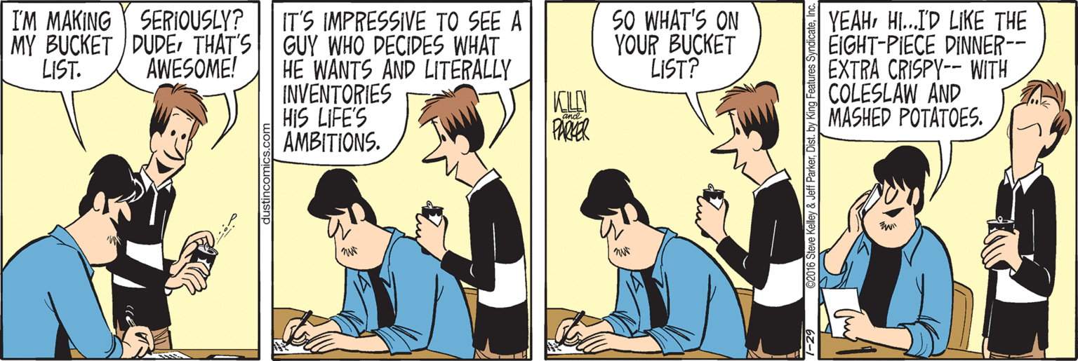 Conversation OCR: I'M MAKING SERIOUSLY? MY BUCKET DUDETHAT'S AWESOME! IT'S IMPRESSIVE TO SEE A GUY WHO DECIDES WHAT HE WANTS AND LITERALLY INVENTORIES HIS LIFE'S AMBITIONS. SO WHAT'S ON YOUR BUCKET LIST? YEAHHI.I'D LIKE THE EIGHT-PIECE DINNER-- EXTRA CRISPY-- WITH COLESLAW AND MASHED POTATOES. LIST. PARER dustincomics.com 02016 Siove Kaley & Jef Parkerr I'M MAKING SERIOUSLY? MY BUCKET DUDETHAT'S AWESOME! IT'S IMPRESSIVE TO SEE A GUY WHO DECIDES WHAT HE WANTS AND LITERALLY INVENTORIES HIS LIFE'S AMBITIONS. SO WHAT'S ON YOUR BUCKET LIST? YEAHHI.I'D LIKE THE EIGHT-PIECE DINNER-- EXTRA CRISPY-- WITH COLESLAW AND MASHED POTATOES. LIST. PARER dustincomics.com 02016 Siove Kaley & Jef ParkerDist. by Kng Features Syndicate