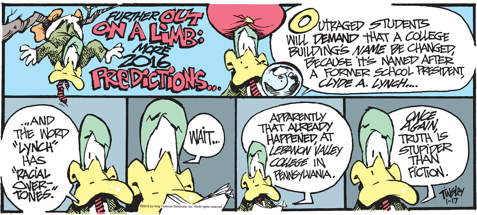 Comic book OCR: FURTHER OUT NALMB: MORE 2016 SKEPICTONS.. UTRAGED STUDENTS WILL DEMAND HAT A COUEGE BUILDINGS NAME BE CHANGEDBECAUSE Its NAMED AFTER A FORMER ScHooL PRESIDENT CLYDE A. LYNGH... b0o .„AND THE WORD "LYNCH HAS "RACIAL VER TONES APPARENTLY THAT ALREAD HAPPENED AT LEBANON VALLEY COUEGE IN FENNSYLVANIA. WAT. TRUTH IS STUPIDER THAN FICTION. 1-17 016 ty King Festures Syndicanane. Workd rights reservec FURTHER OUT NALMB: MORE 2016 SKEPICTONS.. UTRAGED STUDENTS WILL DEMAND HAT A COUEGE BUILDINGS NAME BE CHANGEDBECAUSE Its NAMED AFTER A FORMER ScHooL PRESIDENT CLYDE A. LYNGH... b0o .„AND THE WORD "LYNCH HAS "RACIAL VER TONES APPARENTLY THAT ALREAD HAPPENED AT LEBANON VALLEY COUEGE IN FENNSYLVANIA. WAT. TRUTH IS STUPIDER THAN FICTION. 1-17 016 ty King Festures Syndicanane. Workd rights reservec