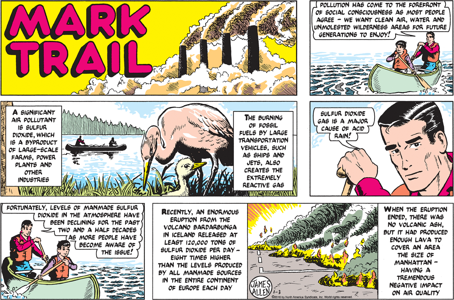 Comic book OCR: MARK TRAIL POLLUTION HAS COME TO THE FOREFRONT OF SOCIAL CONSCIOUSNESS AS MOST PEOPLE AGREE - WE WANT CLEAN AIRWATER AND UNMOLESTED WILDERNESS AREAS FOR FUTURE GENERATIONS TO ENJOY! A SIGNIFICANT AIR POLLUTANT IS SULFUR DIOXIDEWHICH IS A BYPRODUCT OF LARGE-SCALE FARMSPOWER PLANTS AND OTHER INDUSTRIES THE BURNING OF FOSSIL FUELS BY LARGE TRANSPORTATION SULFUR DIOXIDE GAS IS A MAJOR CAUSE OF ACID RAIN! VEHICLESSUCH AS SHIPS AND JETSALSO CREATES THE EXTREMELY REACTIVE GAS VIVEMITEVNIL FORTUNATELYLEVELS OF MANMADE SULFUR DIOXIDE IN THE ATMOSPHERE HAVE BEEN DECLINING FOR THE PAST TWO AND A HALF DECADES WHEN THE ERUPTION ENDEDTHERE WAS NO VOLCANIC ASHBUT IT HAD PRODUCED ENOUGH LAVA TO COVER AN AREA RECENTLYAN ENORMOUS ERUPTION FROM THE VOLCANO BARDARBUNGA IN ICELAND RELEASED AT LEAST 120000 TONS OF SULFUR DIOXIDE PER DAY- EIGHT TIMES HIGHER THAN THE LEVELS PRODUCED BY ALL MANMADE SOURCES IN THE ENTIRE CONTINENT OF EUROPE EACH DAY AS MORE PEOPLE HAVE (BECOME AWARE OF THE ISSUE! THE SIZE OF MANHATTAN - HAVING A TREMENDOUS NEGATIVE IMPACT ON AIR QUALITY JAMES ALLEN-3 O2016 by North America SyndicateInc. World rights reserved MARK TRAIL POLLUTION HAS COME TO THE FOREFRONT OF SOCIAL CONSCIOUSNESS AS MOST PEOPLE AGREE - WE WANT CLEAN AIRWATER AND UNMOLESTED WILDERNESS AREAS FOR FUTURE GENERATIONS TO ENJOY! A SIGNIFICANT AIR POLLUTANT IS SULFUR DIOXIDEWHICH IS A BYPRODUCT OF LARGE-SCALE FARMSPOWER PLANTS AND OTHER INDUSTRIES THE BURNING OF FOSSIL FUELS BY LARGE TRANSPORTATION SULFUR DIOXIDE GAS IS A MAJOR CAUSE OF ACID RAIN! VEHICLESSUCH AS SHIPS AND JETSALSO CREATES THE EXTREMELY REACTIVE GAS VIVEMITEVNIL FORTUNATELYLEVELS OF MANMADE SULFUR DIOXIDE IN THE ATMOSPHERE HAVE BEEN DECLINING FOR THE PAST TWO AND A HALF DECADES WHEN THE ERUPTION ENDEDTHERE WAS NO VOLCANIC ASHBUT IT HAD PRODUCED ENOUGH LAVA TO COVER AN AREA RECENTLYAN ENORMOUS ERUPTION FROM THE VOLCANO BARDARBUNGA IN ICELAND RELEASED AT LEAST 120000 TONS OF SULFUR DIOXIDE PER DAY- EIGHT TIMES HIGHER THAN THE LEVELS PRODUCED BY ALL MANMADE SOURCES IN THE ENTIRE CONTINENT OF EUROPE EACH DAY AS MORE PEOPLE HAVE (BECOME AWARE OF THE ISSUE! THE SIZE OF MANHATTAN - HAVING A TREMENDOUS NEGATIVE IMPACT ON AIR QUALITY JAMES ALLEN-3 O2016 by North America SyndicateInc. World rights reserved