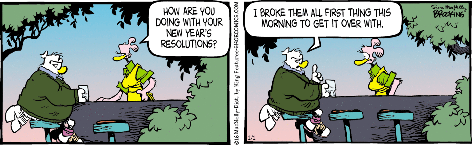 Art OCR: Susie Mackeln HOW ARE YOU DOING WITH YOUR NEW YEAR'S RESOLUTIONS? I BROKE THEM ALL FIRST THING THIS MORNING TO GET IT OVER WITH. Bratins 1/1 916 MacNelly-Distby King Features-SHOECO Susie Mackeln HOW ARE YOU DOING WITH YOUR NEW YEAR'S RESOLUTIONS? I BROKE THEM ALL FIRST THING THIS MORNING TO GET IT OVER WITH. Bratins 1/1 916 MacNelly-Distby King Features-SHOECO