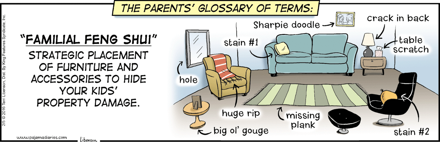 Parallel OCR: THE PARENTS' GLOSSARY OF TERMS: crack in back Sharpie doodle "FAMILIAL FENG SHUI" table scratch stain #1 STRATEGIC PLACEMENT OF FURNITURE AND ACCESSORIES TO HIDE YOUR KIDS' PROPERTY DAMAGE. hole C missing plank huge rip big ol' gouge stain #2 www.pajamadiarios.com LibensonTHE PARENTS' GLOSSARY OF TERMS: crack in back Sharpie doodle "FAMILIAL FENG SHUI" table scratch stain #1 STRATEGIC PLACEMENT OF FURNITURE AND ACCESSORIES TO HIDE YOUR KIDS' PROPERTY DAMAGE. hole C missing plank huge rip big ol' gouge stain #2 www.pajamadiarios.com Libenson