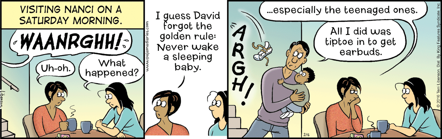 Humour OCR: VISITING NANCI ON A .especially the teenaged ones. I guess David forgot the golden rule: Never wake a sleeping baby. SATURDAY MORNING. WAANRGHH!) A R All I did was tiptoe in to get earbuds. What Uh-oh. happened? VISITING NANCI ON A .especially the teenaged ones. I guess David forgot the golden rule: Never wake a sleeping baby. SATURDAY MORNING. WAANRGHH!) A R All I did was tiptoe in to get earbuds. What Uh-oh. happened?