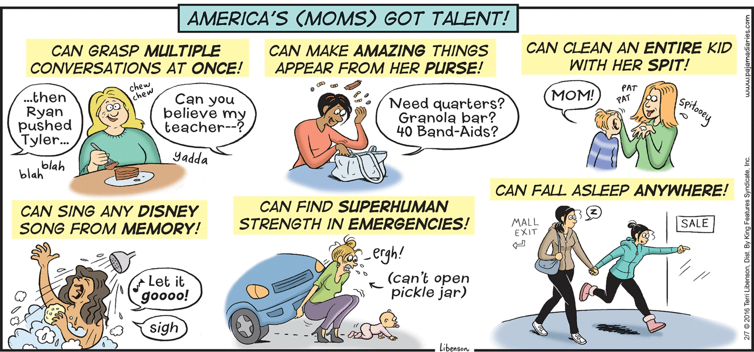 People OCR: AMERICA'S (MOMS) GOT TALENT! CAN GRASP MULTIPLE CONVERSATIONS AT ONCE! CAN MAKE AMAZING THINGS APPEAR FROM HER PURSE! CAN CLEAN AN ENTIRE KID WITH HER SPIT! chew chew MOM! PAT PAT ..then Ryan pushed Tyler... Can you believe my teacher--? Need quarters? Granola bar? 40 Band-Aids? Yadda blah blah CAN FALL ASSLEEP ANYWHERE! CAN SING ANY DISNEY SONG FROM MEMORY! CAN FIND SUPERHUMAN STRENGTH IN EMERGENCIES! MALL EXIT SALE Lergh! (can't open pickle jar) Let it goooo! sigh Libenson 2/7 2016 Terri LibensonDist. By King Features Syndicate. AMERICA'S (MOMS) GOT TALENT! CAN GRASP MULTIPLE CONVERSATIONS AT ONCE! CAN MAKE AMAZING THINGS APPEAR FROM HER PURSE! CAN CLEAN AN ENTIRE KID WITH HER SPIT! chew chew MOM! PAT PAT ..then Ryan pushed Tyler... Can you believe my teacher--? Need quarters? Granola bar? 40 Band-Aids? Yadda blah blah CAN FALL ASSLEEP ANYWHERE! CAN SING ANY DISNEY SONG FROM MEMORY! CAN FIND SUPERHUMAN STRENGTH IN EMERGENCIES! MALL EXIT SALE Lergh! (can't open pickle jar) Let it goooo! sigh Libenson 2/7 2016 Terri LibensonDist. By King Features Syndicate.