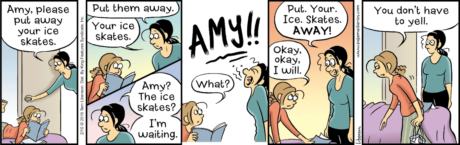 Font OCR: Put them away. Amyplease put away your ice skates. Put. Your. Ice. Skates. AWAY! You don't have to yell. Your ice skates. AM!! okayI will. What? Amy? The ice skates? I'm waiting. 2/10 © 2016 Terri LibensonInc. Put them away. Amyplease put away your ice skates. Put. Your. Ice. Skates. AWAY! You don't have to yell. Your ice skates. AM!! okayI will. What? Amy? The ice skates? I'm waiting. 2/10 © 2016 Terri LibensonDist. By King Features Syndicate