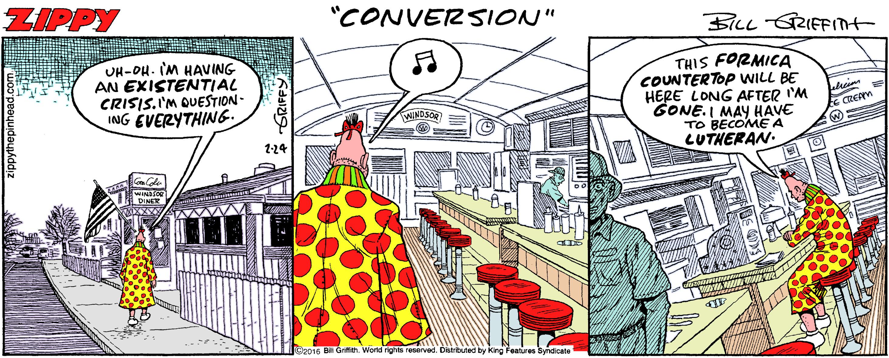Comic book OCR: ZIPPY "CONVERSION" BILL GRIEFInt UH-OH. IM HAVING AN EXISTENTIAL CRISIS.I'M QUESTION - ING EVERYTHING6. THIS FORMICA COUNTERTOP WILL BE HERE LONG AFTER 'M GONE.I MAY HAVE TO BECOME A LUTHERAN. E REAM WINDSOR 1-24 ©2016 Bili Gritth. World rights reserved. Distributed by King Features Syndicate thepinhead GRIFFY ZIPPY "CONVERSION" BILL GRIEFInt UH-OH. IM HAVING AN EXISTENTIAL CRISIS.I'M QUESTION - ING EVERYTHING6. THIS FORMICA COUNTERTOP WILL BE HERE LONG AFTER 'M GONE.I MAY HAVE TO BECOME A LUTHERAN. E REAM WINDSOR 1-24 ©2016 Bili Gritth. World rights reserved. Distributed by King Features Syndicate thepinhead GRIFFY