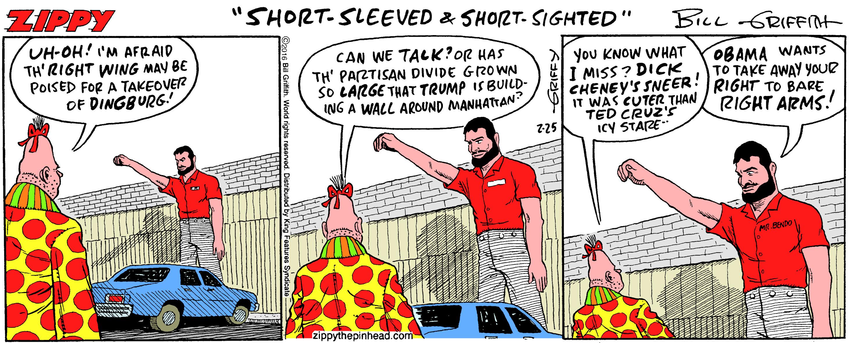 Parallel OCR: ZIPPY "SHORT-SLEEVED & SHORT- SIGHTED" BILL GRIFFNT UH-OH! 'M AFRAID TH'RIGHT WING MAY BE POISED FOR A TAKEOVER OF DINGBURG! CAN WE TACK?OR HAS TH' PARTISAN DIVIDE GRO WN SO LARGE THAT TRUMP ISBUILD- ING A WALL AROUND MANHATTAN you KNOW WHAT I MISS ? DICK CHENEY'S SNEER! IT WAS CUTER THAN TED CRÜZ'ss ICY STARE OBAMA WANTS TO TAKE AWAY YOUR RIGHT TO BARE RIGHT ARMS! 2-25 M.BENDO A zippythepinhead.com ZIPPY "SHORT-SLEEVED & SHORT- SIGHTED" BILL GRIFFNT UH-OH! 'M AFRAID TH'RIGHT WING MAY BE POISED FOR A TAKEOVER OF DINGBURG! CAN WE TACK?OR HAS TH' PARTISAN DIVIDE GRO WN SO LARGE THAT TRUMP ISBUILD- ING A WALL AROUND MANHATTAN you KNOW WHAT I MISS ? DICK CHENEY'S SNEER! IT WAS CUTER THAN TED CRÜZ'ss ICY STARE OBAMA WANTS TO TAKE AWAY YOUR RIGHT TO BARE RIGHT ARMS! 2-25 M.BENDO A zippythepinhead.com