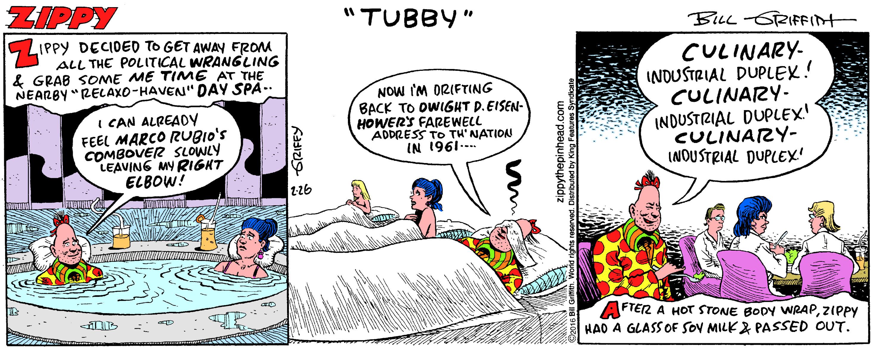 Fictional character OCR: ZIPPY "TUBBY" BLL-6RIFFINT 5 LIPPY DECIDED TO GET AWAY FROM ALL THE POLITICAL WRANGLING & GRAB SOME ME TIME AT THE NEARBY "RELAXO-HAVEN" DAY SPA.. CULINARY- INDUSTRIAL DUPLEX! CULINARY- INDUSTRIAL DUPLEX! CULINARY- INOUSTRIAL DUPLEX' NOW I'M ORIFTING BACK TO OWIGHT D.EISEN- HOWERS FAREWELL ADDRESS TO TH' NATION I CAN ALREADY FEEL MARCO RUBIO'S COMBOVER SLOWLY LEAVING MY RIGHT ELBOW! *-1961 NI 2-26 AFTER A HOT STONE BODY WRAPZIPPY HAD A GLASS OF SOV MILK & PASSED OUT. GRIFEY zippythepinhead.com Distributed by King Fe ZIPPY "TUBBY" BLL-6RIFFINT 5 LIPPY DECIDED TO GET AWAY FROM ALL THE POLITICAL WRANGLING & GRAB SOME ME TIME AT THE NEARBY "RELAXO-HAVEN" DAY SPA.. CULINARY- INDUSTRIAL DUPLEX! CULINARY- INDUSTRIAL DUPLEX! CULINARY- INOUSTRIAL DUPLEX' NOW I'M ORIFTING BACK TO OWIGHT D.EISEN- HOWERS FAREWELL ADDRESS TO TH' NATION I CAN ALREADY FEEL MARCO RUBIO'S COMBOVER SLOWLY LEAVING MY RIGHT ELBOW! *-1961 NI 2-26 AFTER A HOT STONE BODY WRAPZIPPY HAD A GLASS OF SOV MILK & PASSED OUT. GRIFEY zippythepinhead.com Distributed by King Fe