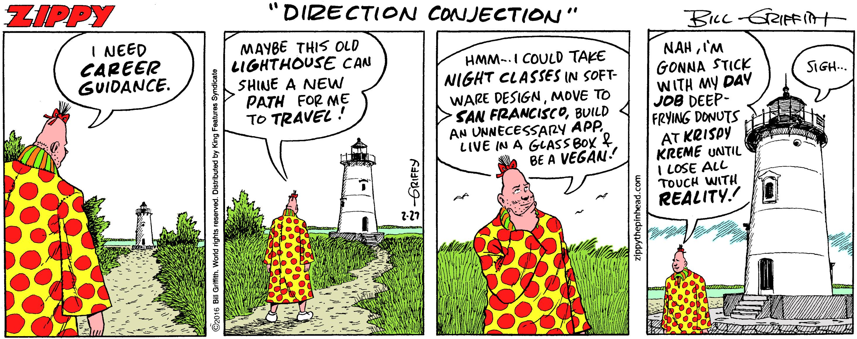 Design OCR: ZIPPY "DIRECTION CONJECTION" Bicc-GRIFFIt I NEED CAREER GUIDANCE. MAYBE THIS OLD LIGHTHOUSE CAN SHINE A NEW PATH FOR ME TO TRAVEL ! HMM-.I COULD TAKE NIGHT CLASSES IN SOFT- WARE DESIGNMOVE TO SAN FRANCISCOBUILD 4 AN UNNECESSARY APP. LIVE IN A GLASS BOX & BE A VEGAN! NAHIM GONNA STICK WITH MY DAY JOB DEEP- FRYING DONUTS AT KRISPY KREME UNTIL I LOSE ALL TOUCH WITH REALITY.! SIGH.. 2-27 zippythepinhead.com ZIPPY "DIRECTION CONJECTION" Bicc-GRIFFIt I NEED CAREER GUIDANCE. MAYBE THIS OLD LIGHTHOUSE CAN SHINE A NEW PATH FOR ME TO TRAVEL ! HMM-.I COULD TAKE NIGHT CLASSES IN SOFT- WARE DESIGNMOVE TO SAN FRANCISCOBUILD 4 AN UNNECESSARY APP. LIVE IN A GLASS BOX & BE A VEGAN! NAHIM GONNA STICK WITH MY DAY JOB DEEP- FRYING DONUTS AT KRISPY KREME UNTIL I LOSE ALL TOUCH WITH REALITY.! SIGH.. 2-27 zippythepinhead.com