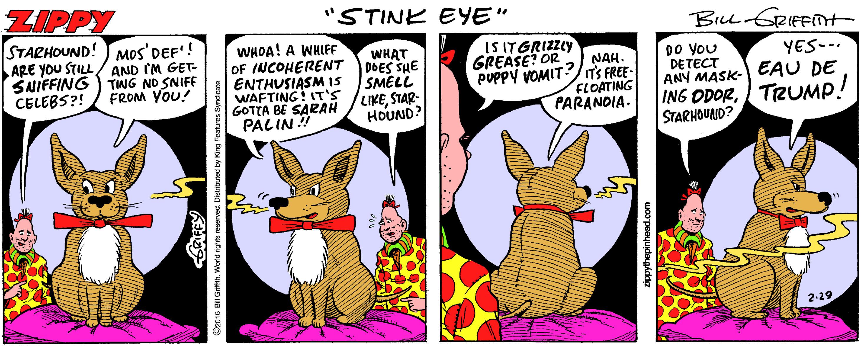Illustration OCR: ZIPPY "STINK EYE" BiLL GRIFFTt STARHOUND! ARE YOU STILL/ AND IM GET- SNIFFING CELEBS?! MOS' DEF'! WHOA! A WHIFF OF INCOHERENT ENTHUSIASMIS WAFTING! 1T'S GOTTA BE SARAH PALIN ! WHAT 0DES SHE SMELL LIKESTAR- HOUND? IS ITGRIZZLY GREASE? OR PUPPY VOMIT? DO YoU DETECT ANY MASK- EAU DE YES-. TING NO SNIFE FROM YOU! NAH. IT'S FREE FLOATING PARANDIA. ING ODORTRUMP! STARHOUND? 2-29 ©2016 BI GrfihWorls rights reserved. Distributed by King Features Syndcate zippythepinhead.com ZIPPY "STINK EYE" BiLL GRIFFTt STARHOUND! ARE YOU STILL/ AND IM GET- SNIFFING CELEBS?! MOS' DEF'! WHOA! A WHIFF OF INCOHERENT ENTHUSIASMIS WAFTING! 1T'S GOTTA BE SARAH PALIN ! WHAT 0DES SHE SMELL LIKESTAR- HOUND? IS ITGRIZZLY GREASE? OR PUPPY VOMIT? DO YoU DETECT ANY MASK- EAU DE YES-. TING NO SNIFE FROM YOU! NAH. IT'S FREE FLOATING PARANDIA. ING ODORTRUMP! STARHOUND? 2-29 ©2016 BI GrfihWorls rights reserved. Distributed by King Features Syndcate zippythepinhead.com