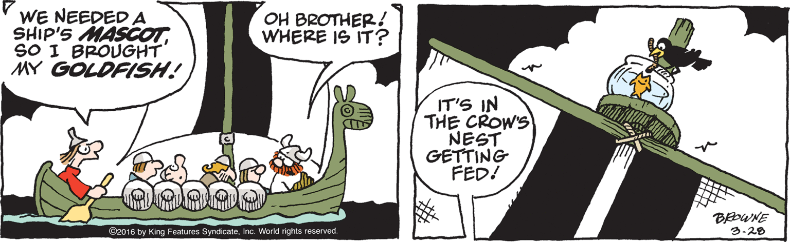 Fiction OCR: WE NEEDEDA SHIP'S MASCOTSO I BROUGHT MY GOLDFISH! OH BROTHER! WHERE IS IT? IT'S IN THE CROW'S NEST GETTING FED! BEOWNE 3-28 ©2016 by King Features SyndicateInc. World rights reserved. WE NEEDEDA SHIP'S MASCOTSO I BROUGHT MY GOLDFISH! OH BROTHER! WHERE IS IT? IT'S IN THE CROW'S NEST GETTING FED! BEOWNE 3-28 ©2016 by King Features SyndicateInc. World rights reserved.