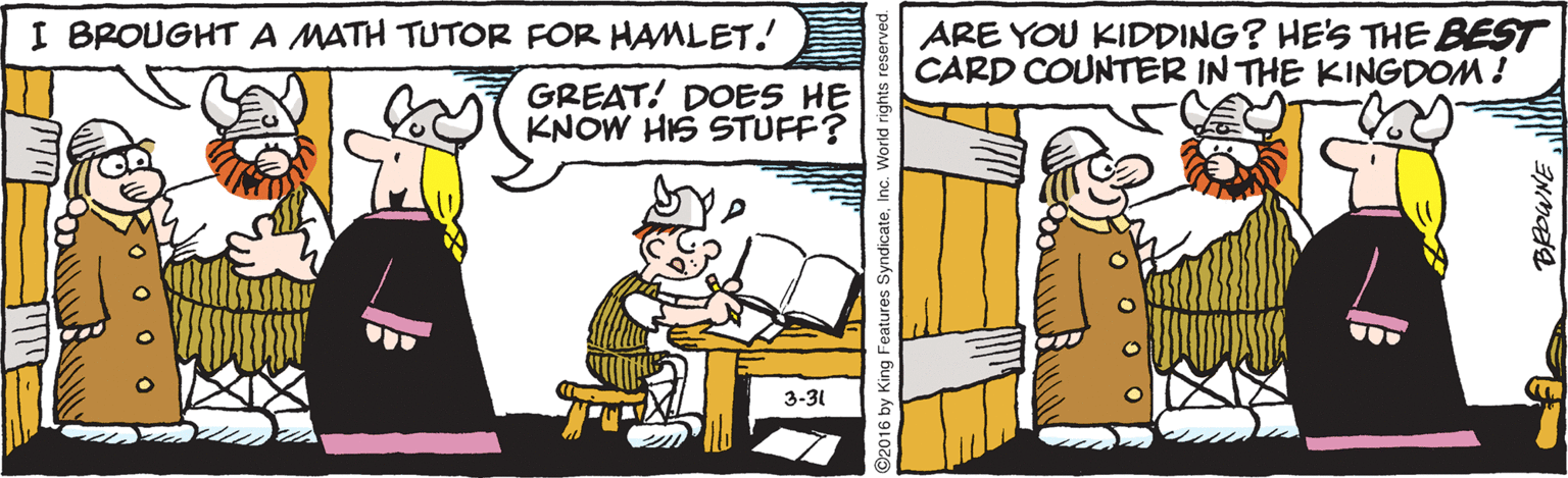 Fictional character OCR: I BROUGHT A MATH TUTOR FOR HAMLET! ARE YOU KIDDING? HE'S THE BEST CARD COUNTER IN THE KINGDOM ! GREAT! DOES HE KNOW HIS STUFF? 3-31 Ro o o? 2016 by King Features SyndicateInc. World rights res I BROUGHT A MATH TUTOR FOR HAMLET! ARE YOU KIDDING? HE'S THE BEST CARD COUNTER IN THE KINGDOM ! GREAT! DOES HE KNOW HIS STUFF? 3-31 Ro o o ? 2016 by King Features SyndicateInc. World rights res