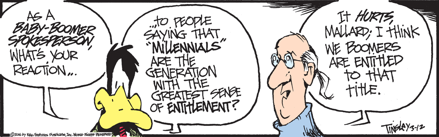 Cartoon OCR: AS A BABY-BOOMER SPOKESPERSONYOUR REACTION.. „to PEOPLE SAYING THAT *MillENNIALS" ARE THE GENERATION WITH THE GREATEST SENE OF ENTIHLEMENT? ?HRTE MALLARD; I HINK WE BOOMERS ARE ENTTHLED to tHAT title. Or016by Kik Festures SoicateInc. NorD RiGH PEPIE AS A BABY-BOOMER SPOKESPERSONYOUR REACTION.. „to PEOPLE SAYING THAT *MillENNIALS" ARE THE GENERATION WITH THE GREATEST SENE OF ENTIHLEMENT? ? HRTE MALLARD; I HINK WE BOOMERS ARE ENTTHLED to tHAT title. Or016by Kik Festures SoicateInc. NorD RiGH PEPIE
