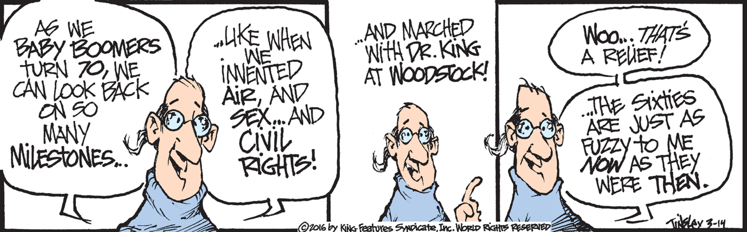 Jaw OCR: AG WE BABY BOOMERS TURN 70WE CAN LOOK BACK ON SO MANY MILESTONES. „AKE WHEN WE INNENTED AiRAND SEX. AND CINIL AGHTS! „AND MARCHED WitH DR. KING AT WOODSOCK! W. THATS A REUEF! THE Sixties ARE JUST AS FUZZY to ME NOW AS THEY WERE THEN. Oz016 by KiNG Features SpicateInc. WortD RiGhs RESERIED AG WE BABY BOOMERS TURN 70WE CAN LOOK BACK ON SO MANY MILESTONES. „AKE WHEN WE INNENTED AiRAND SEX. AND CINIL AGHTS! „AND MARCHED WitH DR. KING AT WOODSOCK! W. THATS A REUEF! THE Sixties ARE JUST AS FUZZY to ME NOW AS THEY WERE THEN. Oz016 by KiNG Features SpicateInc. WortD RiGhs RESERIED