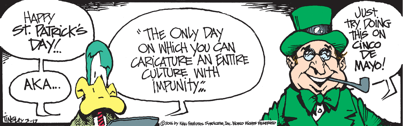 Fiction OCR: HAPPY st. PATRICKS DAY! THE ONLY DAY ON WHICH you CAN CARIÇATURE' AN ENTIRE CULTURE WITH IMPUNITY. Just. TRY. DOING THIS ON CINCO DE MAYO! AKA. Oz016 by Kiks- features SyNcicateInc. NorIp RiGHES EGERIED HAPPY st. PATRICKS DAY! THE ONLY DAY ON WHICH you CAN CARIÇATURE' AN ENTIRE CULTURE WITH IMPUNITY. Just. TRY. DOING THIS ON CINCO DE MAYO! AKA. Oz016 by Kiks- features SyNcicateInc. NorIp RiGHES EGERIED