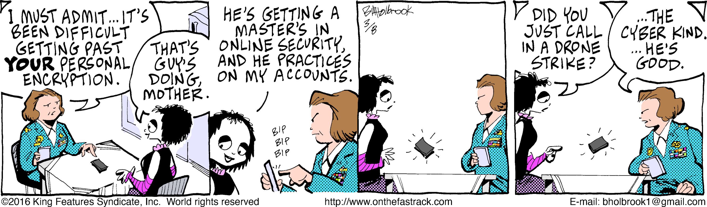 Illustration OCR: 1 MUST ADMIT. IT'S BEEN DIFFICULT GETTING PAST HE'S GETTING A MASTER'S IN THAT'S ONLINE SECURITYYOUR PERSONAL/ GUYS AND HE PRACTICES DOINGON MY ACCOUNTS. V DID YOU JUST CALL / CYBER KIND. IN A DRONE STRIKE? ..THE HE'S GOOD. ENCRYPTION. MOTHER. BIP BIP BIP ©2016 King Features SyndicateInc. World rights reserved http://www.onthefastrack.com E-mail: bholbrook1@gmail.com 1 MUST ADMIT. IT'S BEEN DIFFICULT GETTING PAST HE'S GETTING A MASTER'S IN THAT'S ONLINE SECURITYYOUR PERSONAL/ GUYS AND HE PRACTICES DOINGON MY ACCOUNTS. V DID YOU JUST CALL / CYBER KIND. IN A DRONE STRIKE? ..THE HE'S GOOD. ENCRYPTION. MOTHER. BIP BIP BIP ©2016 King Features SyndicateInc. World rights reserved http://www.onthefastrack.com E-mail: bholbrook1@gmail.com