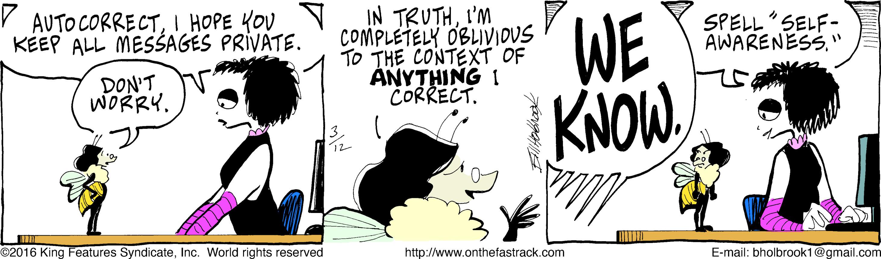 Happy OCR: IN TRUTHI'M COMPLETELY OBLIVIOUS TO THE CONTEXT OF ANYTHING 1 CORRECT. WE KNOWI HOPE YOU N KEEP ALL MESŠAGES PRIVATE. SPELL"SELF- AWARENESS. " DON'T WORRY. ©2016 King Features SyndicateInc. World rights reserved http://www.onthefastrack.com E-mail: bholbrook1@gmail.com IN TRUTHI'M COMPLETELY OBLIVIOUS TO THE CONTEXT OF ANYTHING 1 CORRECT. WE KNOWAUTO CORRECTI HOPE YOU N KEEP ALL MESŠAGES PRIVATE. SPELL"SELF- AWARENESS. " DON'T WORRY. ©2016 King Features SyndicateInc. World rights reserved http://www.onthefastrack.com E-mail: bholbrook1@gmail.com