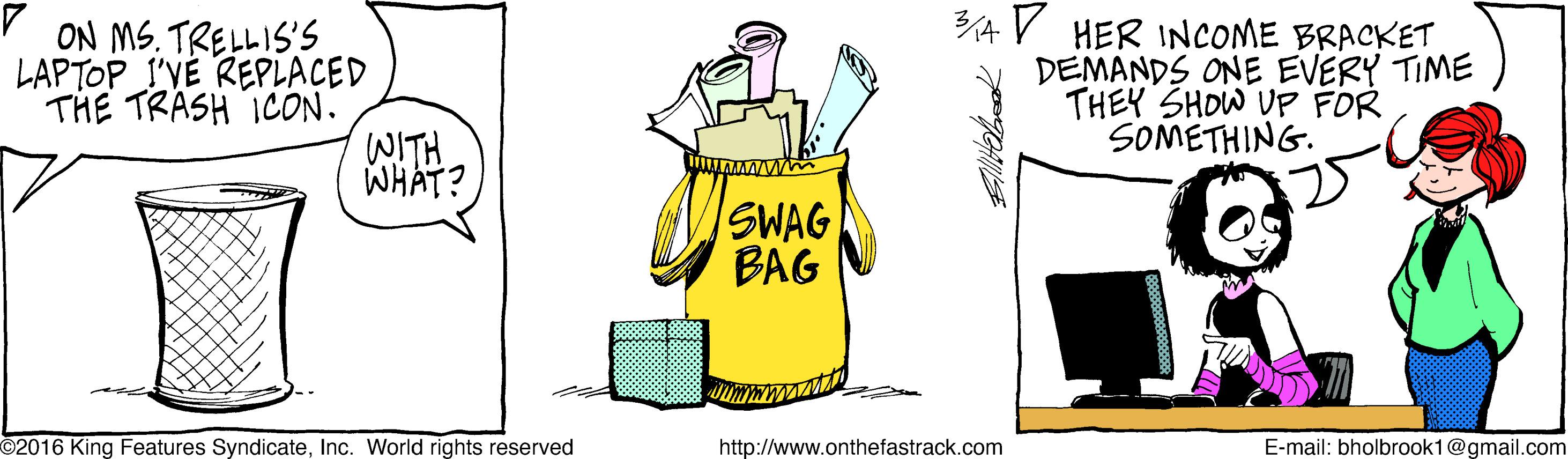 Artwork OCR: ON MS. TRELLIS'S LAPTOP I'VÉ REPLACED THE TRASH ICON. WITH WHAT? 3/A V HER INCOME BRACKET DEMANDS ONE EVERY TIME THEY SHOW UFP FOR SOMETHING. SWAG BAG 2016 King Features SyndicateInc. World rights reserved http://www.onthefastrack.com E-mail: bholbrook1@gmail.com ON MS. TRELLIS'S LAPTOP I'VÉ REPLACED THE TRASH ICON. WITH WHAT? 3/A V HER INCOME BRACKET DEMANDS ONE EVERY TIME THEY SHOW UFP FOR SOMETHING. SWAG BAG 2016 King Features SyndicateInc. World rights reserved http://www.onthefastrack.com E-mail: bholbrook1@gmail.com