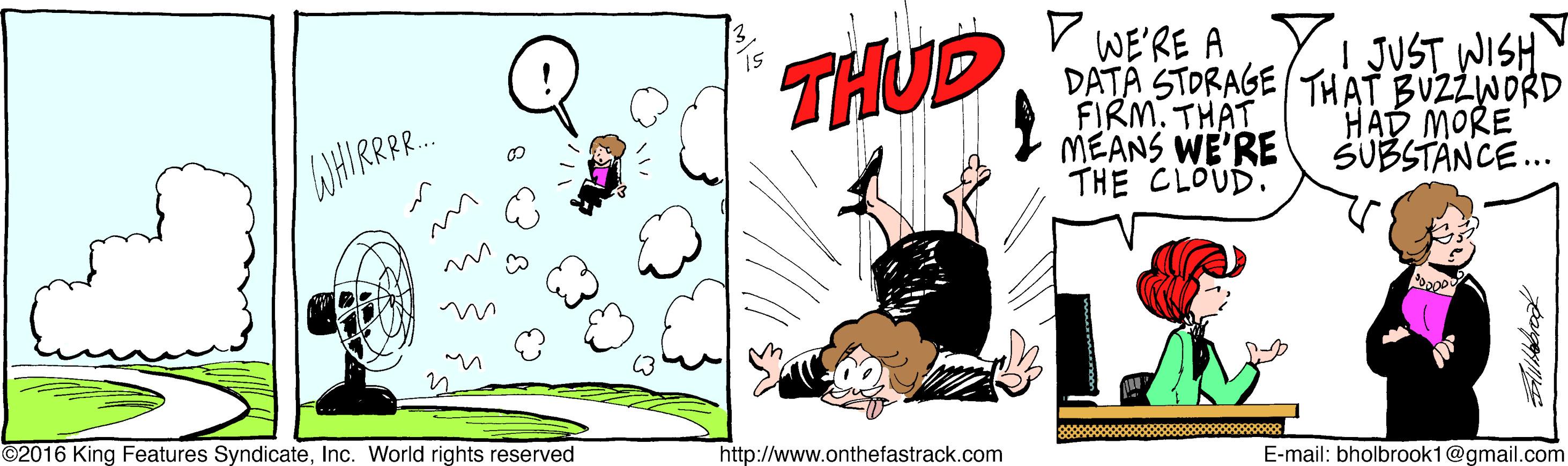 Pleased OCR: V WE'RE A DATA STORAGE THAT BUZZWORD FIRM. THAT MEANS WE'RE THE CLOUD. THUD | JUST WISH. WHIRR.. HAD MORE SUBSTANCE. ©2016 King Features SyndicateInc. World rights reserved http://www.onthefastrack.com E-mail: bholbrook1@gmail.com V WE'RE A DATA STORAGE THAT BUZZWORD FIRM. THAT MEANS WE'RE THE CLOUD. THUD | JUST WISH. WHIRR.. HAD MORE SUBSTANCE. ©2016 King Features SyndicateInc. World rights reserved http://www.onthefastrack.com E-mail: bholbrook1@gmail.com