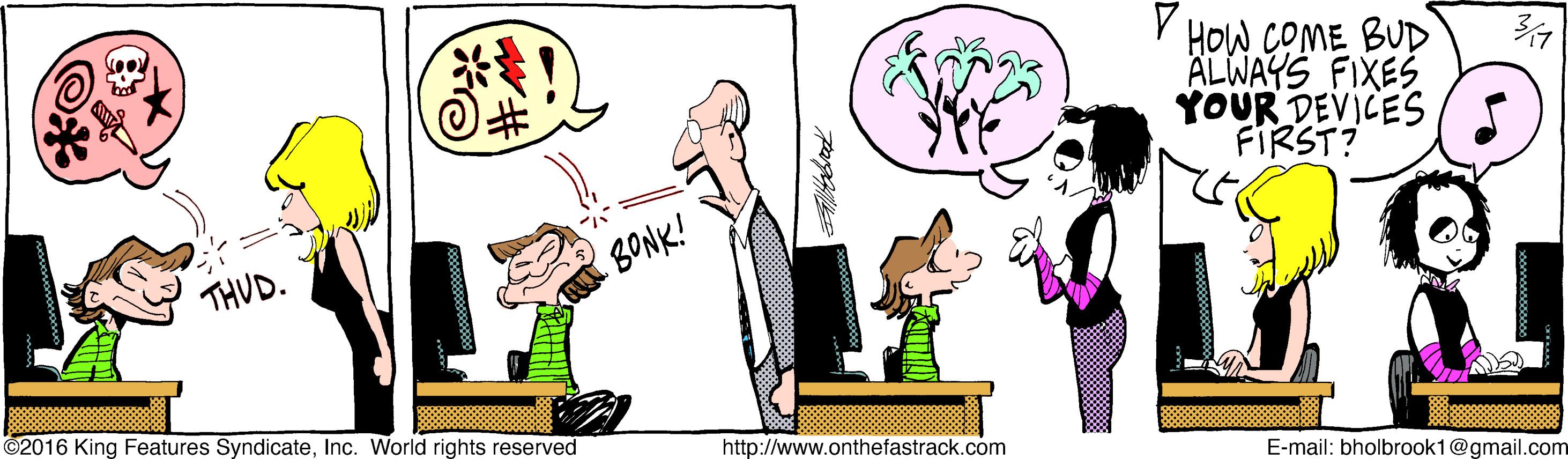 Art OCR: V HOW COME BUD ALWAYS FIXES YOUR DEVICES FIRST? THUD. BONK! ©2016 King Features SyndicateInc. World rights reserved http://www.onthefastrack.com E-mail: bholbrook1@gmail.com V HOW COME BUD ALWAYS FIXES YOUR DEVICES FIRST? THUD. BONK! ©2016 King Features SyndicateInc. World rights reserved http://www.onthefastrack.com E-mail: bholbrook1@gmail.com