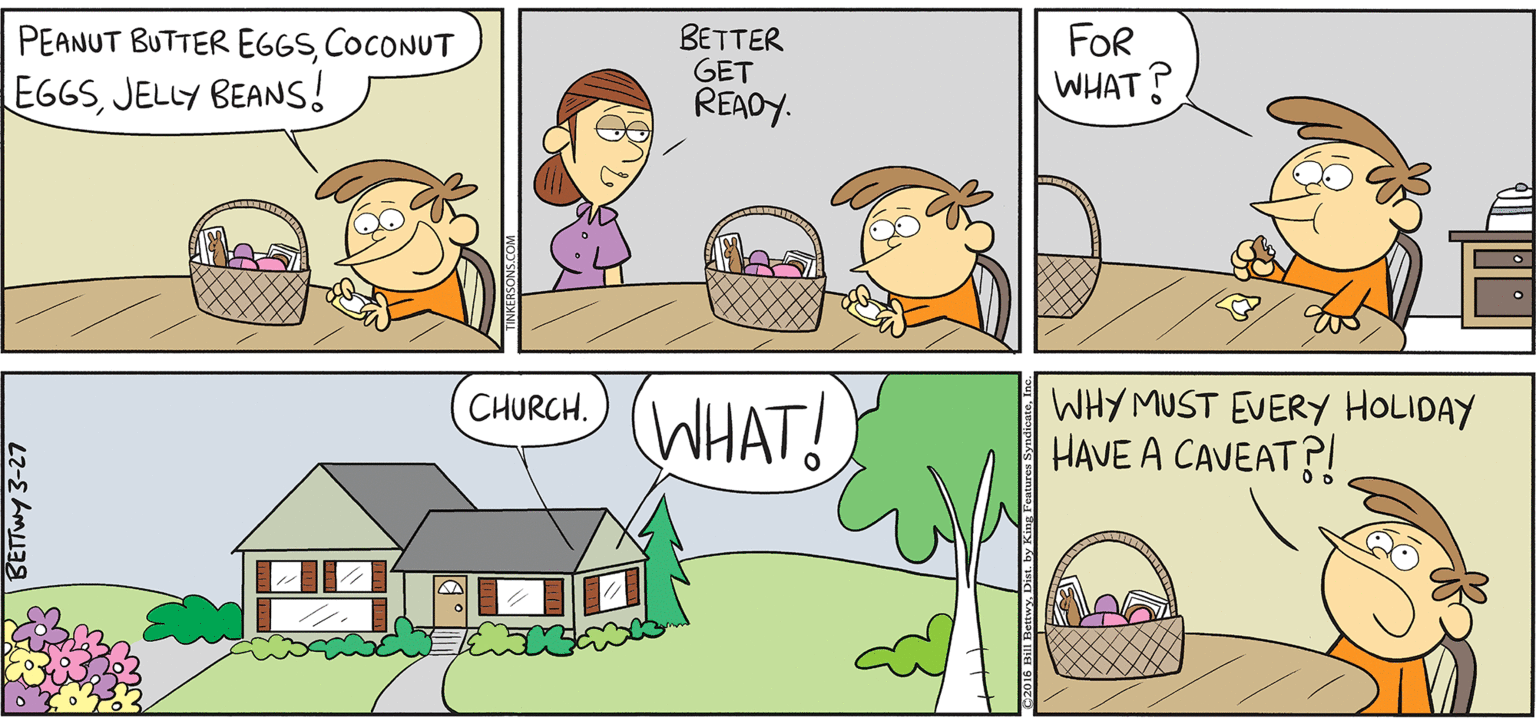 Comics OCR: TAKE T FROM KERSUNS BETTER GET REAOY. FOR WHAT? PEANUT BUTTER EGGSCOCONUT EGGSJELLY BEANS! By BILL BETWY (WHAT! WHY MUST EVERY HOLIDAY HAVE A CAVEAT?! CHURCH. TAKE T FROM KERSUNS BETTER GET REAOY. FOR WHAT? PEANUT BUTTER EGGSCOCONUT EGGSJELLY BEANS! By BILL BETWY (WHAT! WHY MUST EVERY HOLIDAY HAVE A CAVEAT?! CHURCH.