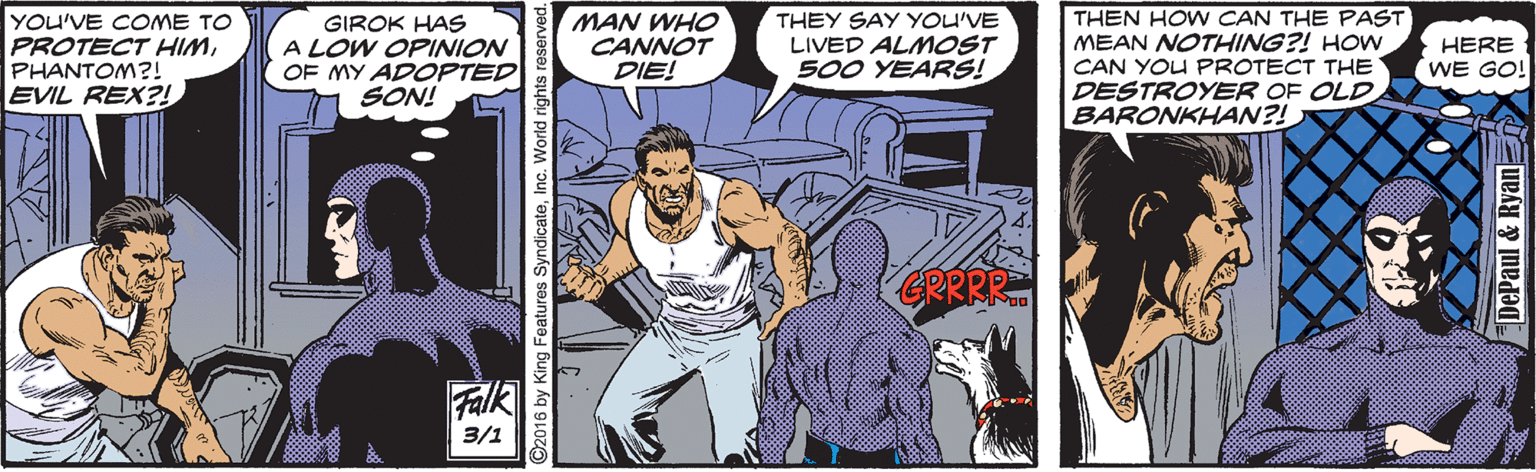Parallel OCR: YOU'VE COME TO PROTECT HIMPHANTOM?! EVIL REX?! GIROK HAS A LOW OPINION OF MY ADOPTED SON! MAN WHO CANNOT DIE! THEY SAY YOU'VE LIVED ALMOST 500 YEARS! THEN HOW CAN THE PAST MEAN NOTHING?! HOW CAN YOU PROTECT THE HERE WE GO! DESTROYER OF OLD BARONKHAN?! Falk 3/1 ©2016 by King Features SyndicateInc. World rights DePaul & Ryann YOU'VE COME TO PROTECT HIMPHANTOM?! EVIL REX?! GIROK HAS A LOW OPINION OF MY ADOPTED SON! MAN WHO CANNOT DIE! THEY SAY YOU'VE LIVED ALMOST 500 YEARS! THEN HOW CAN THE PAST MEAN NOTHING?! HOW CAN YOU PROTECT THE HERE WE GO! DESTROYER OF OLD BARONKHAN?! Falk 3/1 ©2016 by King Features SyndicateInc. World rights DePaul & Ryann