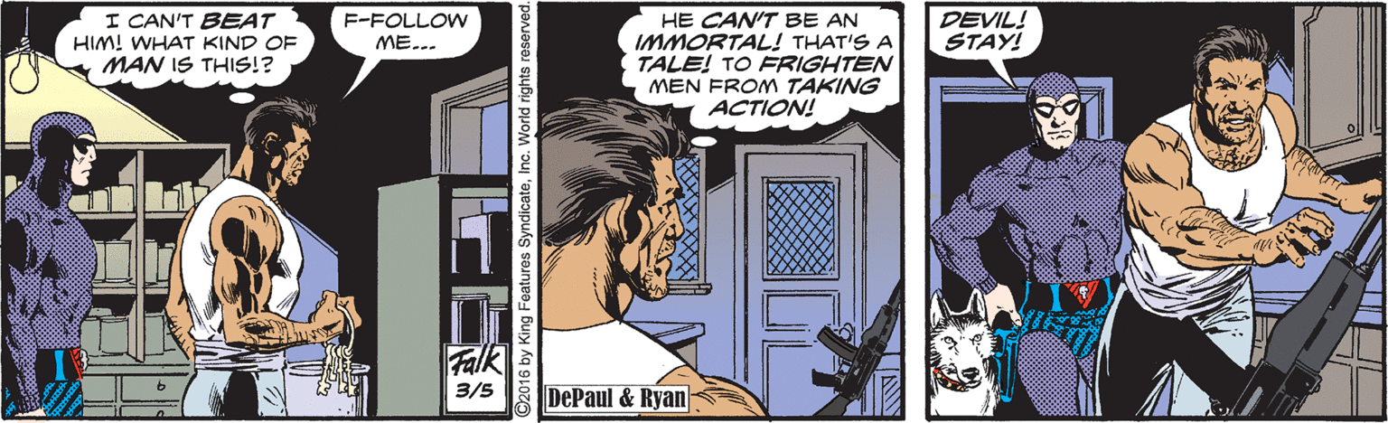 Art OCR: I CAN'T BEAT HE CAN'T BE AN IMMORTAL! THAT'S A TALE! TO FRIGHTEN MEN FROM TAKING ACTION! F-FOLLOW ME... DEVIL! STAY! HIM! WHAT KIND OF MAN IS THIS!? Falk DePaul & Ryan 3/5 ©2016 by King Features SyndicateInc. Worid rights I CAN'T BEAT HE CAN'T BE AN IMMORTAL! THAT'S A TALE! TO FRIGHTEN MEN FROM TAKING ACTION! F-FOLLOW ME... DEVIL! STAY! HIM! WHAT KIND OF MAN IS THIS!? Falk DePaul & Ryan 3/5 ©2016 by King Features SyndicateInc. Worid rights