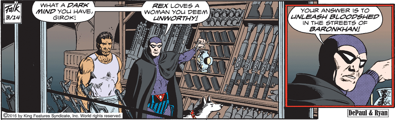 Animated cartoon OCR: Falk WHAT A DARK MIND YOU HAVEGIROK! REX LOVES A WOMAN YOU DEEM YOUR ANSWER IS TO UNLEASH BLOODSHED IN THE STREETS OF BARONKHAN! 3/14 UNWORTHY! DePaul & Ryan ©2016 by King Features SyndicateInc. World rights reserved. Falk WHAT A DARK MIND YOU HAVEGIROK! REX LOVES A WOMAN YOU DEEM YOUR ANSWER IS TO UNLEASH BLOODSHED IN THE STREETS OF BARONKHAN! 3/14 UNWORTHY! DePaul & Ryan ©2016 by King Features SyndicateInc. World rights reserved.