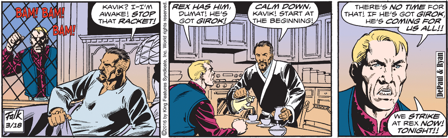 Publication OCR: BAM BAM! KAVIK? I-I'M AWAKE! STOP THAT RACKET! REX HAS HIMDUMAT! HE'S GOT GIROK! CALM DOWNKAVIK! START AT THE BEGINNING! THERE'S NO TIME FOR THAT! IF HE'S GOT GIROKHE'S COMING FOR US ALL!! Falk 3/18 WE STRIKE AT REX NOW! TONIGHT!! 2016 by King Features SyndicateInc. Wo DePaul & Ryan BAM BAM! KAVIK? I-I'M AWAKE! STOP THAT RACKET! REX HAS HIMDUMAT! HE'S GOT GIROK! CALM DOWNKAVIK! START AT THE BEGINNING! THERE'S NO TIME FOR THAT! IF HE'S GOT GIROKHE'S COMING FOR US ALL!! Falk 3/18 WE STRIKE AT REX NOW! TONIGHT!! 2016 by King Features SyndicateInc. Wo DePaul & Ryan