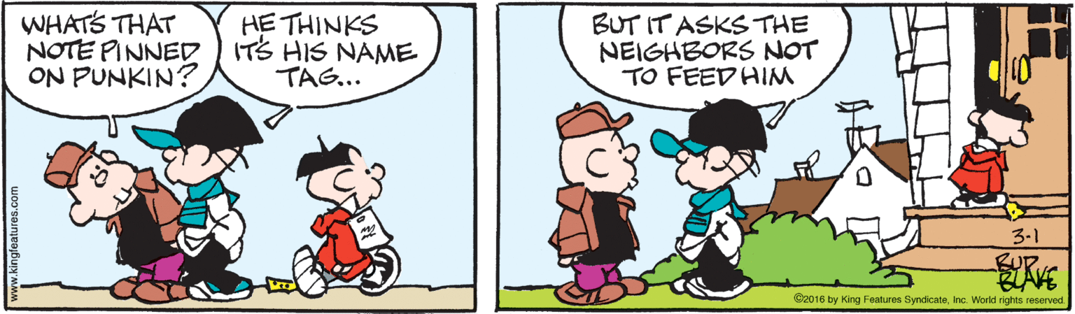 Fictional character OCR: WHATS THAT NOTE PINNED ITS HIS NAME ON PUNKIN? HE THINKS BUT IT ASKS THE NEIGHBORS NOT TO FEED HIM TAG... 3-1 ©2016 by King Features SyndicateInc. World rights reserved. www.kingfeatures.com WHATS THAT NOTE PINNED ITS HIS NAME ON PUNKIN? HE THINKS BUT IT ASKS THE NEIGHBORS NOT TO FEED HIM TAG... 3-1 ©2016 by King Features SyndicateInc. World rights reserved. www.kingfeatures.com