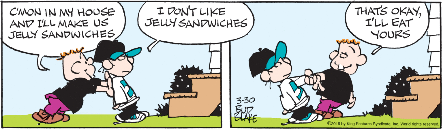 Fiction OCR: C'MON IN MY HOUSE AND I'LL MAKE US JELLY SANDWICHES I DON'T LIKE JELY SANDWICHES THATS OKAYIL? EAT YOURS 3-30 SUD ©2016 by King Features SyndicateInc. World rights reserved C'MON IN MY HOUSE AND I'LL MAKE US JELLY SANDWICHES I DON'T LIKE JELY SANDWICHES THATS OKAYIL ? EAT YOURS 3-30 SUD ©2016 by King Features SyndicateInc. World rights reserved