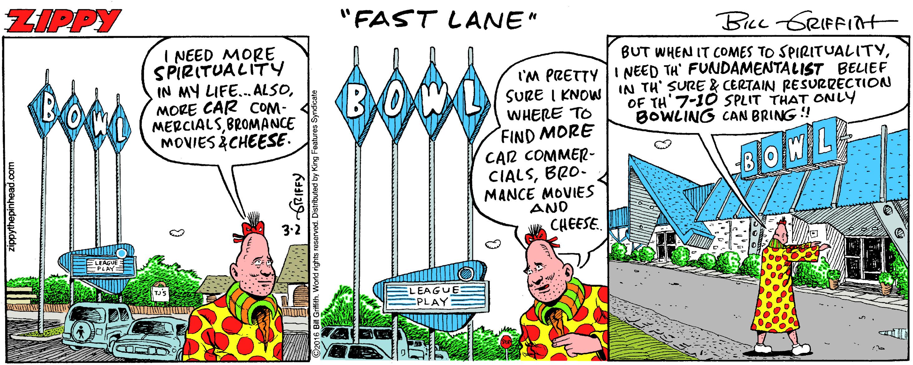Conversation OCR: ZIPPY "FAST LANE" BLL GRIFFint I NEED MORE SPIRITUALITY IN MY LIFE... ALSOMORE CAR COM- MERCIALSBROMANCE MOVIES ¿CHEESE. BUT WHEN IT COMES TO SPIRITUALITYI'M PRETTY I NEED TH' FUNDAMENTALIST BEIEF SURE I KNOW IN TH' SURE & CERTAIN RESURRECTION WHERE TO FIND MORE CAR COMMER- CIALSBRO. MANCE MOVIES AND CHEESE. OF TH'7-10 SPLIT THAT ONLY BOWLING CAN BRING ! 3.2 ELEAGUE PLAY ZIPPY "FAST LANE" BLL GRIFFint I NEED MORE SPIRITUALITY IN MY LIFE... ALSOMORE CAR COM- MERCIALSBROMANCE MOVIES ¿CHEESE. BUT WHEN IT COMES TO SPIRITUALITYI'M PRETTY I NEED TH' FUNDAMENTALIST BEIEF SURE I KNOW IN TH' SURE & CERTAIN RESURRECTION WHERE TO FIND MORE CAR COMMER- CIALSBRO. MANCE MOVIES AND CHEESE. OF TH'7-10 SPLIT THAT ONLY BOWLING CAN BRING ! 3.2 ELEAGUE PLAY