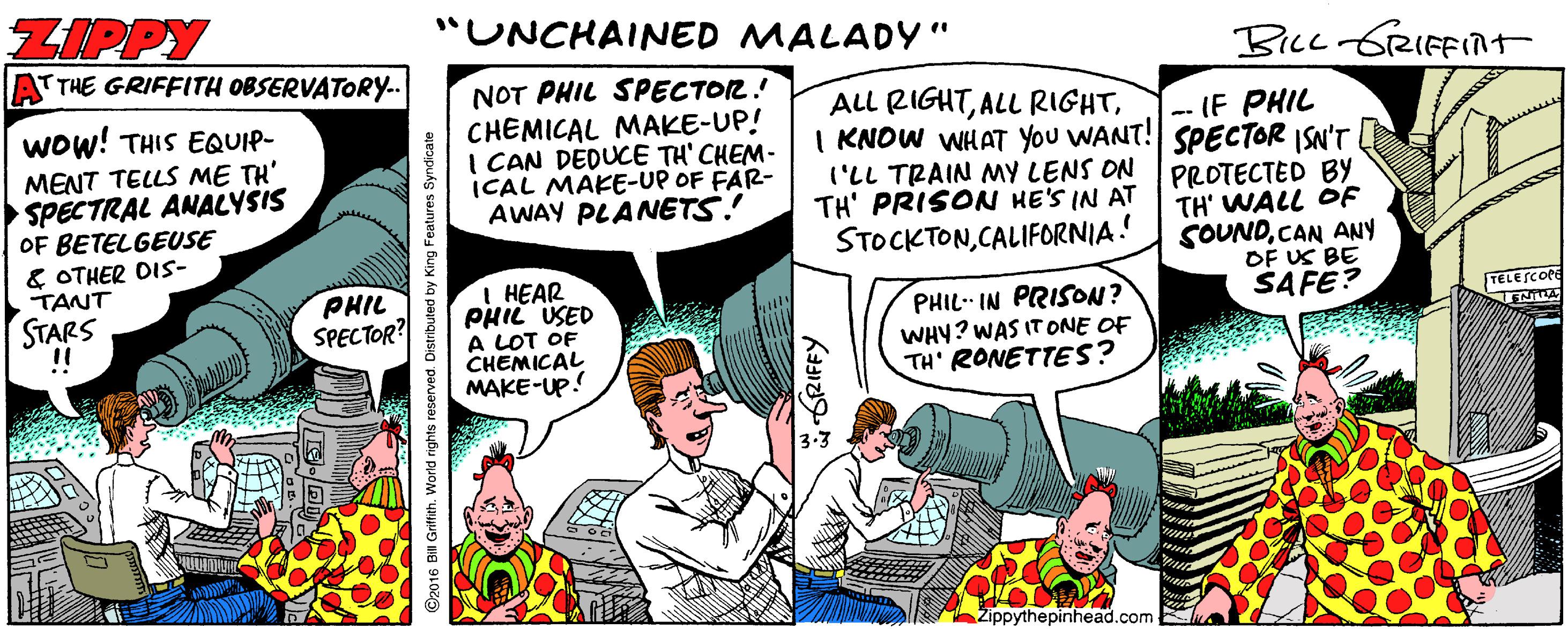 Fictional character OCR: ZIPPY "UNCHAINED MALADY" T THE GRIFFITH OBSERVATORY.. Bicc GRIFFINT NOT PHIL SPECTOR! CHEMICAL MAKE-UP! I CAN DEDUCE TH' CHEM- (CAL MAKE-UP OF FAR- AWAY PLANETS! ALL RIGHTI KNOW WHAT YOU WANT! SPECTOR ISN'T ('LL TRAIN MY LENS ON PROTECTED BY TH' PRISON HE'S IN AT STOCKTONCALIFORNIA! Wow! THIS EQUIP- -- IF PHIL MENT TELLS ME TH' SPECTRAL ANALYSIS OF BETELGEUSE & OTHER DIS- TANT STARS !! TH' WALL OF SOUNDCAN ANY OF US BE SAFE? PHIL SPECTOR? I HEAR PHIL USED A LOT OF CHEMICAL MAKE-UP! PHIL- IN PRISON? WHY? WAS IT ONE OF TH' RONETTES? TELESCOPE Zippythepinhead.com il Griftith. World rights reserved. Distributed by King Features Syndicate *SRIFFY ZIPPY "UNCHAINED MALADY" T THE GRIFFITH OBSERVATORY.. Bicc GRIFFINT NOT PHIL SPECTOR! CHEMICAL MAKE-UP! I CAN DEDUCE TH' CHEM- (CAL MAKE-UP OF FAR- AWAY PLANETS! ALL RIGHTALL RIGHTI KNOW WHAT YOU WANT! SPECTOR ISN'T ('LL TRAIN MY LENS ON PROTECTED BY TH' PRISON HE'S IN AT STOCKTONCALIFORNIA! Wow! THIS EQUIP- -- IF PHIL MENT TELLS ME TH' SPECTRAL ANALYSIS OF BETELGEUSE & OTHER DIS- TANT STARS !! TH' WALL OF SOUNDCAN ANY OF US BE SAFE? PHIL SPECTOR? I HEAR PHIL USED A LOT OF CHEMICAL MAKE-UP! PHIL- IN PRISON? WHY? WAS IT ONE OF TH' RONETTES? TELESCOPE Zippythepinhead.com il Griftith. World rights reserved. Distributed by King Features Syndicate *SRIFFY
