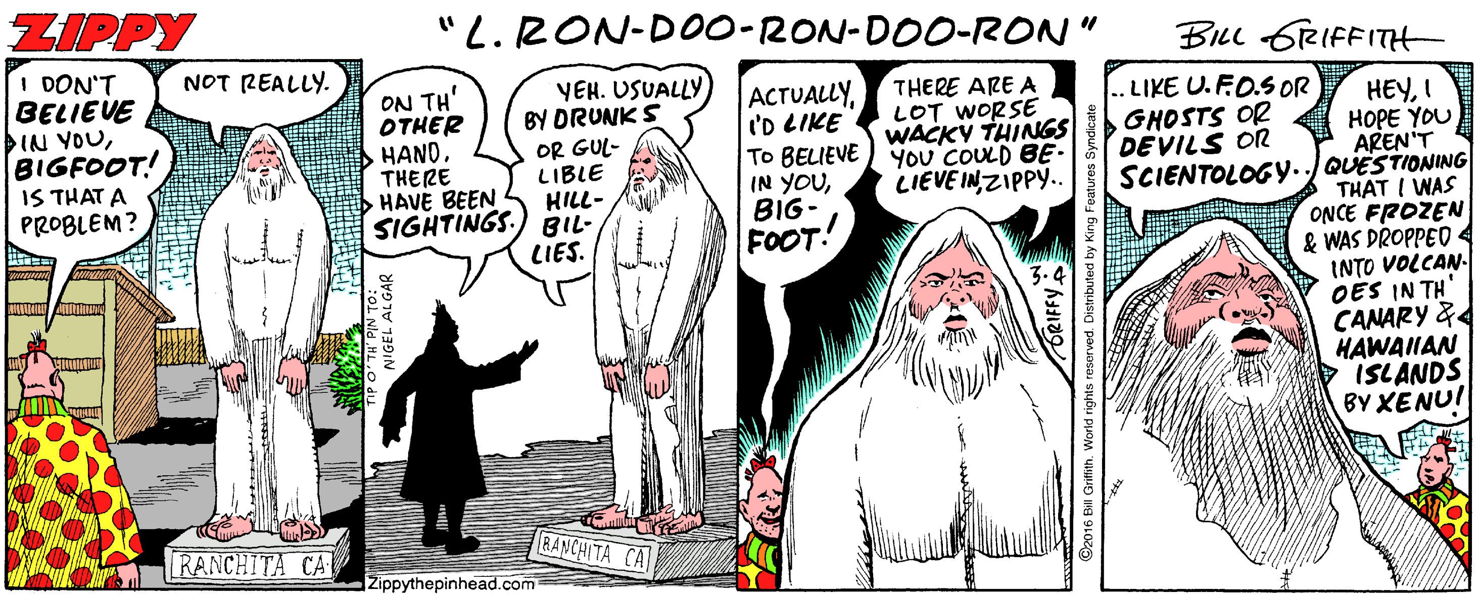 Art OCR: ZIPPY "L. RON-DO0-RON-DOO-RON" BILL 6RIFFITH I DON'T BELIEVE IN YOUBIGFOOT! IS THAT A PROBLEM? NOT REALLY. ON TH' OTHER HANDTHERE HAVE BEEN SIGHTINGS. YEH. USUALLY BY DRUNK S OR GUL- LIBLE HILL- BIL- LIES. ACTUALLYI'D LIKE To BELIEVE IN YOUBIG- FOOT! THERE ARE A LOT WORSE WACKY THINGS YoU COULD BE- LIEVE INZIPPY.. LIKE U.FO.SOR GHOSTS OR DEVILS OR HEYI HOPE YOU AREN'T E SCIENTOLOG..JQUESTIONING THAT I WAS ONCE FROZEN & WAS DROPPEO 4 INTO VOLCAN. OES IN TH CANARY & HAWAIIAN ISLANDS BY XENU! RANCHITA CA RANCHITA CA Zippythepinhead.com II GrifithWorld right ZIPPY "L. RON-DO0-RON-DOO-RON" BILL 6RIFFITH I DON'T BELIEVE IN YOUBIGFOOT! IS THAT A PROBLEM? NOT REALLY. ON TH' OTHER HANDTHERE HAVE BEEN SIGHTINGS. YEH. USUALLY BY DRUNK S OR GUL- LIBLE HILL- BIL- LIES. ACTUALLYI'D LIKE To BELIEVE IN YOUBIG- FOOT! THERE ARE A LOT WORSE WACKY THINGS YoU COULD BE- LIEVE INZIPPY.. LIKE U.FO.SOR GHOSTS OR DEVILS OR HEYI HOPE YOU AREN'T E SCIENTOLOG..JQUESTIONING THAT I WAS ONCE FROZEN & WAS DROPPEO 4 INTO VOLCAN. OES IN TH CANARY & HAWAIIAN ISLANDS BY XENU! RANCHITA CA RANCHITA CA Zippythepinhead.com II GrifithWorld right