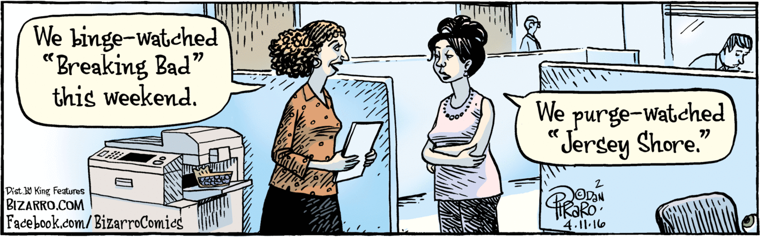 Sharing OCR: BIZARRO.COM Facebook.com/ BizarroComics Dist 9 King Features We binge-watched“Breaking Bad" this weekend. We purge-watched Jersey Shore." TIRORO- 4.11.16 BIZARRO.COM Facebook.com/ BizarroComics Dist 9 King Features We binge-watched“Breaking Bad" this weekend. We purge-watched Jersey Shore." TIRORO- 4.11.16