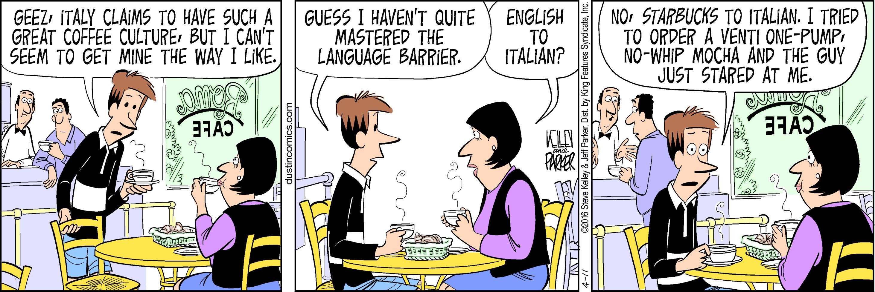 Parallel OCR: GEEZITALY CLAIMS TO HAVE SUCH A GREAT COFFEE CULTUREBUT I CAN'T SEEM TO GET MINE THE WAY I LIKE. GUESS I HAVEN'T QUITE MASTERED THE LANGUAGE BARRIER. ENGLISH TO ITALIAN? NOSTARBUCKS TO ITALIAN. I TRIED TO ORDER A VEN?I ONE-PUMP NO-WHIP MOCHA AND THE GUY JUST STARED AT ME. PARA stincomics.co e2016 Steve Kelley & Jeff ParkerDist. by GEEZITALY CLAIMS TO HAVE SUCH A GREAT COFFEE CULTUREBUT I CAN'T SEEM TO GET MINE THE WAY I LIKE. GUESS I HAVEN'T QUITE MASTERED THE LANGUAGE BARRIER. ENGLISH TO ITALIAN? NOSTARBUCKS TO ITALIAN. I TRIED TO ORDER A VEN?I ONE-PUMP NO-WHIP MOCHA AND THE GUY JUST STARED AT ME. PARA stincomics.co e2016 Steve Kelley & Jeff ParkerDist. by
