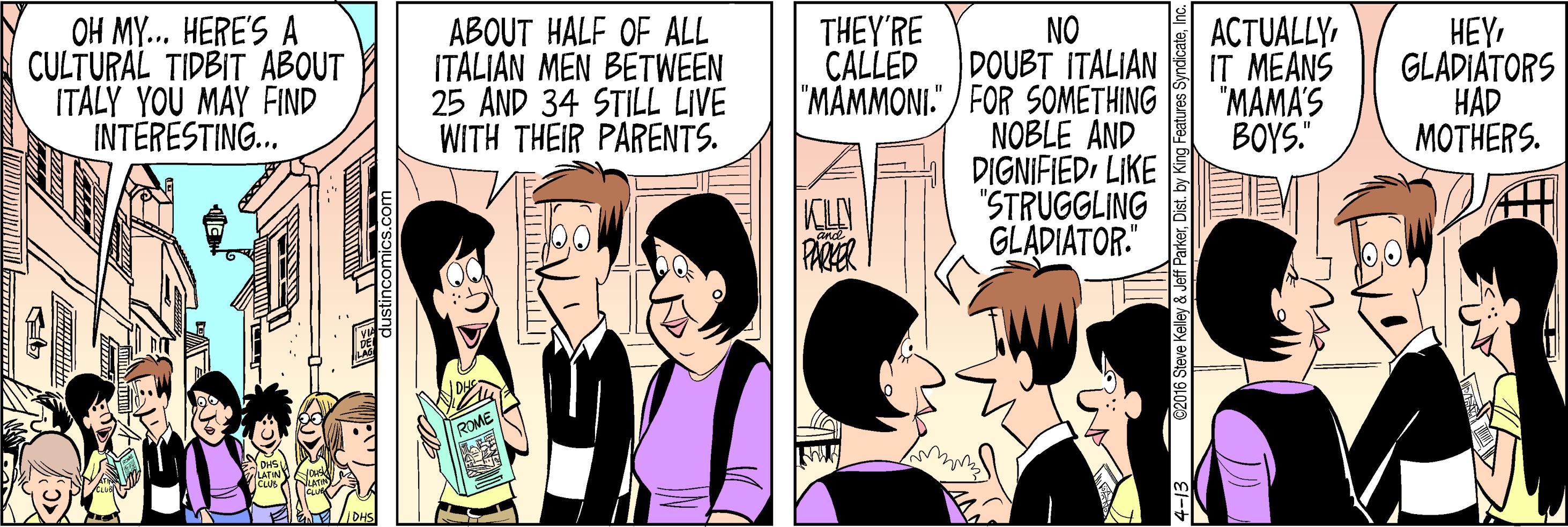 Comic book OCR: OH MY... HERE'S A CULTURAL TIDBIT ABOUT ITALY YOU MAY FIND INTERESTING. ABOUT HALF OF ALL ITALIAN MEN BETWEEN 25 AND 34 STILL LIVE WITH THEIR PARENTS. NO DOUBT ITALIAN "MAMMONI." / FOR SOMETHING NOBLE AND DIGNIFIEDLIKE "STRUGGLING GLADIATOR. THEY'RE CALLED ACTUALLYIT MEANS "MAMA'S BOYS." HEYGLADIATORS HAD MOTHERS. KCLY PAER ParkerInc. OH MY... HERE'S A CULTURAL TIDBIT ABOUT ITALY YOU MAY FIND INTERESTING. ABOUT HALF OF ALL ITALIAN MEN BETWEEN 25 AND 34 STILL LIVE WITH THEIR PARENTS. NO DOUBT ITALIAN "MAMMONI." / FOR SOMETHING NOBLE AND DIGNIFIEDLIKE "STRUGGLING GLADIATOR. THEY'RE CALLED ACTUALLYIT MEANS "MAMA'S BOYS." HEYGLADIATORS HAD MOTHERS. KCLY PAER ParkerDist. by King Features Syndicate