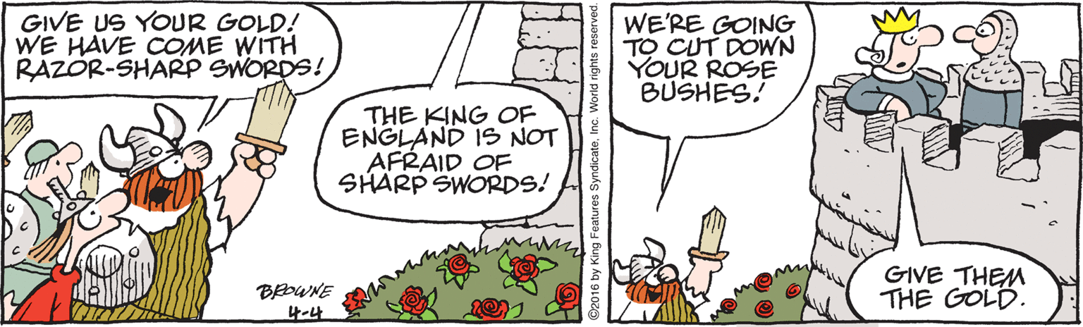 Creative arts OCR: GIVE US YOUR GOLD! WE HAVE COME WITH RAZOR-SHARP SWORDS! WE'RE GOING TO CUT DOWN YOUR ROSE BÜSHES! THE KING OF ENGLAND IS NOT AFRAID OF SHARP SWORDS! BOWNE 4?4 GIVE THEM THE GOLD. ©2016 by King Features SyndicateInc. World rights reserved. GIVE US YOUR GOLD! WE HAVE COME WITH RAZOR-SHARP SWORDS! WE'RE GOING TO CUT DOWN YOUR ROSE BÜSHES! THE KING OF ENGLAND IS NOT AFRAID OF SHARP SWORDS! BOWNE 4 ? 4 GIVE THEM THE GOLD. ©2016 by King Features SyndicateInc. World rights reserved.
