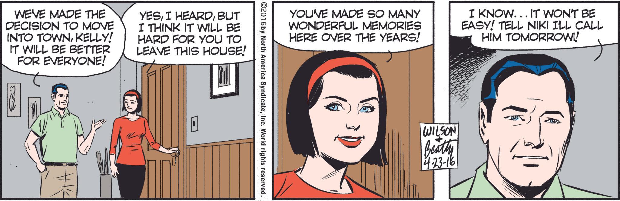 Font OCR: WE'VE MADE THE DECISION TO MOVE INTO TOWNKELLY! IT WILL BE BETTER FOR EVERYONE! YESBUT I THINK IT WILL BE HARD FOR YOU TO LEAVE THIS HOUSE! YOU'VE MADE SO MANY WONDERFUL MEMORIES HERE OVER THE YEARS! I KNOW... IT WON'T BE EASY! TELL NIKI I'LL CALL HIM TOMORROW!! ©2016 by North America SyndicateInc. World rights reserved. WILSON Beatty 14-23-161 WE'VE MADE THE DECISION TO MOVE INTO TOWNKELLY ! IT WILL BE BETTER FOR EVERYONE ! YESI HEARDBUT I THINK IT WILL BE HARD FOR YOU TO LEAVE THIS HOUSE ! YOU'VE MADE SO MANY WONDERFUL MEMORIES HERE OVER THE YEARS ! I KNOW ... IT WON'T BE EASY ! TELL NIKI I'LL CALL HIM TOMORROW !! © 2016 by North America SyndicateInc. World rights reserved . WILSON Beatty 14-23-161