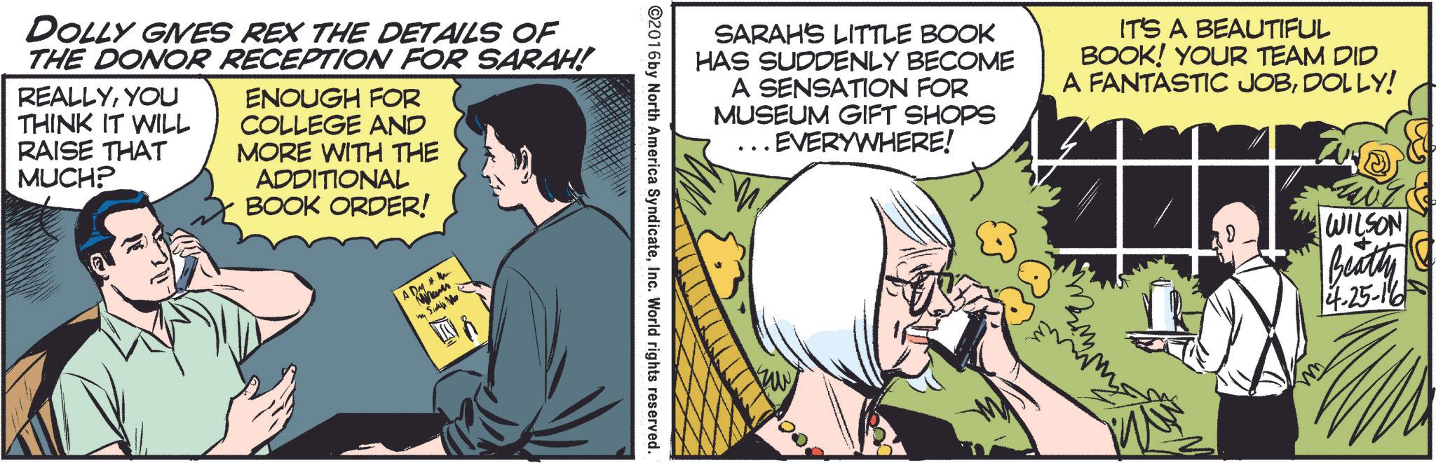 Art OCR: DOLLY GIVES REX THE DETAILS OF THE DONOR RECEPTION FOR SARAH! REALLYYOU THINK IT WILL RAISE THAT MUCH? ENOUGH FOR COLLEGE AND MORE WITH THE ADDITIONAL BOOK ORDER! ADM Mam ma Suka Me ©2016 by North America SyndicateInc. World rights reserved. SARAH'S LITTLE BOOK HAS SUDDENLY BECOME A SENSATION FOR MUSEUM GIFT SHOPS .. EVERYWHERE! IT'S A BEAUTIFUL BOOK! YOUR TEAM DID A FANTASTIC JOBDOLLY! 6000 WILSON Beatty |4-25-16 DOLLY GIVES REX THE DETAILS OF THE DONOR RECEPTION FOR SARAH ! REALLYYOU THINK IT WILL RAISE THAT MUCH ? ENOUGH FOR COLLEGE AND MORE WITH THE ADDITIONAL BOOK ORDER ! ADM Mam ma Suka Me © 2016 by North America SyndicateInc. World rights reserved . SARAH'S LITTLE BOOK HAS SUDDENLY BECOME A SENSATION FOR MUSEUM GIFT SHOPS .. EVERYWHERE ! IT'S A BEAUTIFUL BOOK ! YOUR TEAM DID A FANTASTIC JOBDOLLY ! 6000 WILSON Beatty | 4-25-16