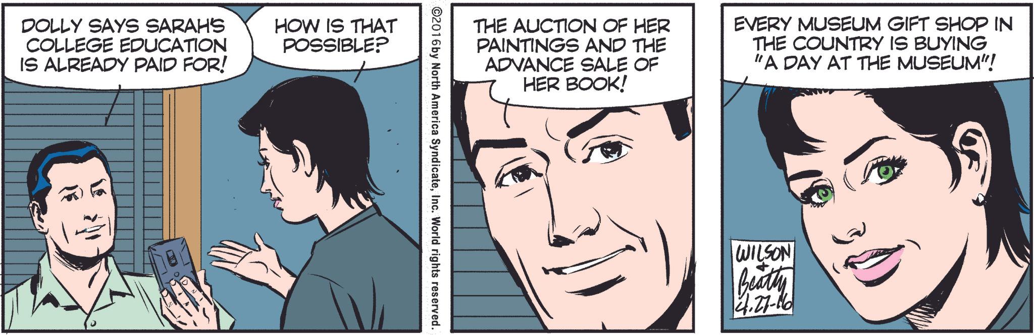 White OCR: DOLLY SAYS SARAH'S COLLEGE EDUCATION IS ALREADY PAID FOR! HOW IS THAT POSSIBLE? THE AUCTION OF HER PAINTINGS AND THE ADVANCE SALE OF HER BOOK! EVERY MUSEUM GIFT SHOP IN THE COUNTRY IS BUYING "A DAY AT THE MUSEUM"! ©2016 by North America SyndicateInc. World rights reserved. WILSON Beatty 4.27-16 DOLLY SAYS SARAH'S COLLEGE EDUCATION IS ALREADY PAID FOR ! HOW IS THAT POSSIBLE ? THE AUCTION OF HER PAINTINGS AND THE ADVANCE SALE OF HER BOOK ! EVERY MUSEUM GIFT SHOP IN THE COUNTRY IS BUYING " A DAY AT THE MUSEUM " ! © 2016 by North America SyndicateInc. World rights reserved . WILSON Beatty 4.27-16