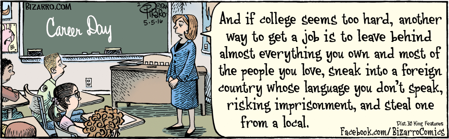 Comics OCR: BIZARRO.COM Facebook.com/BizarroComics Dist 9 King features And if college seems too hardanother Way to get a job is to leave behind almost everything you own and most of the people you lovesneak into a foreign country whose language you risking imprisonmentand steal one from a local. don't speakOVAN Carer Day 5'5 16 02 ??? Bb BIZARRO.COM Facebook.com/BizarroComics Dist 9 King features And if college seems too hardanother Way to get a job is to leave behind almost everything you own and most of the people you lovesneak into a foreign country whose language you risking imprisonmentand steal one from a local. don't speakOVAN Carer Day 5'5 16 02 ? ? ? Bb