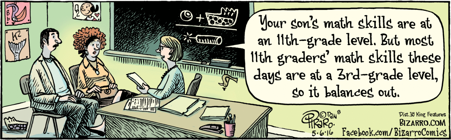 Illustration OCR: BIZARRO.COM Facebook.com/BizarroComies Dist. Y King Features Your son's math skills are at an 11th-grade level. But most 11th graders' math skills these days are at a Brd-grade levelso it balances out. 5.6. 16 BIZARRO.COM Facebook.com/BizarroComies Dist. Y King Features Your son's math skills are at an 11th-grade level. But most 11th graders' math skills these days are at a Brd-grade levelso it balances out. 5.6. 16